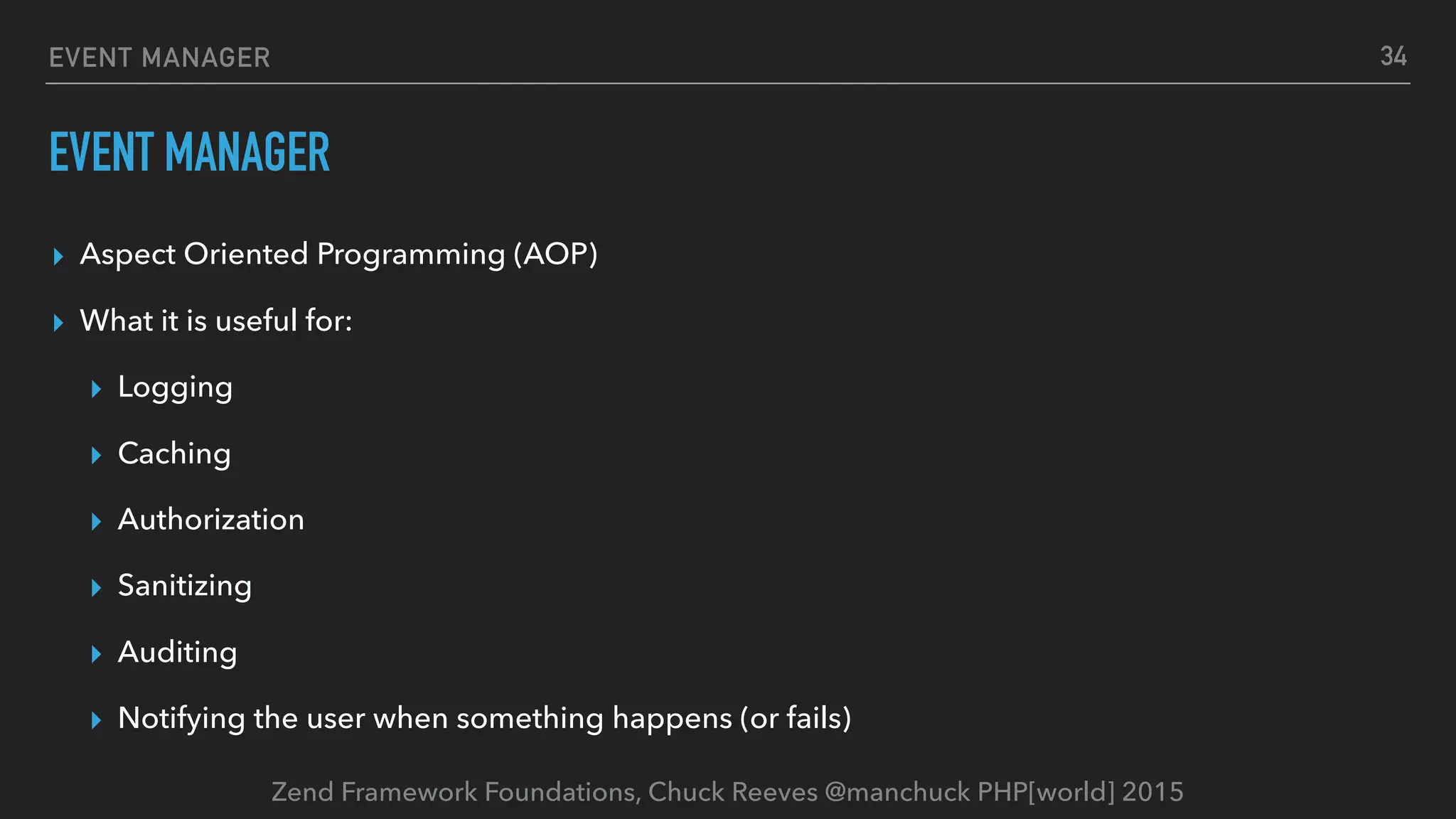Zend Framework Foundations, Chuck Reeves @manchuck PHP[world] 2015 EVENT MANAGER EVENT MANAGER ▸ Aspect Oriented Programming (AOP) ▸ What it is useful for: ▸ Logging ▸ Caching ▸ Authorization ▸ Sanitizing ▸ Auditing ▸ Notifying the user when something happens (or fails) 34 