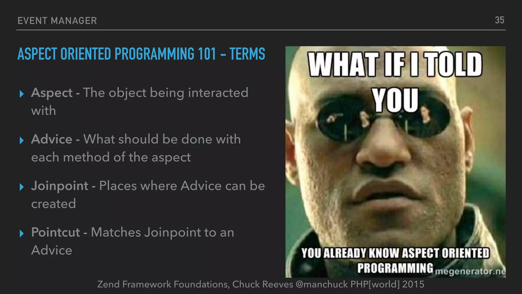 Zend Framework Foundations, Chuck Reeves @manchuck PHP[world] 2015 EVENT MANAGER ASPECT ORIENTED PROGRAMMING 101 - TERMS ▸ Aspect - The object being interacted with ▸ Advice - What should be done with each method of the aspect ▸ Joinpoint - Places where Advice can be created ▸ Pointcut - Matches Joinpoint to an Advice 35 