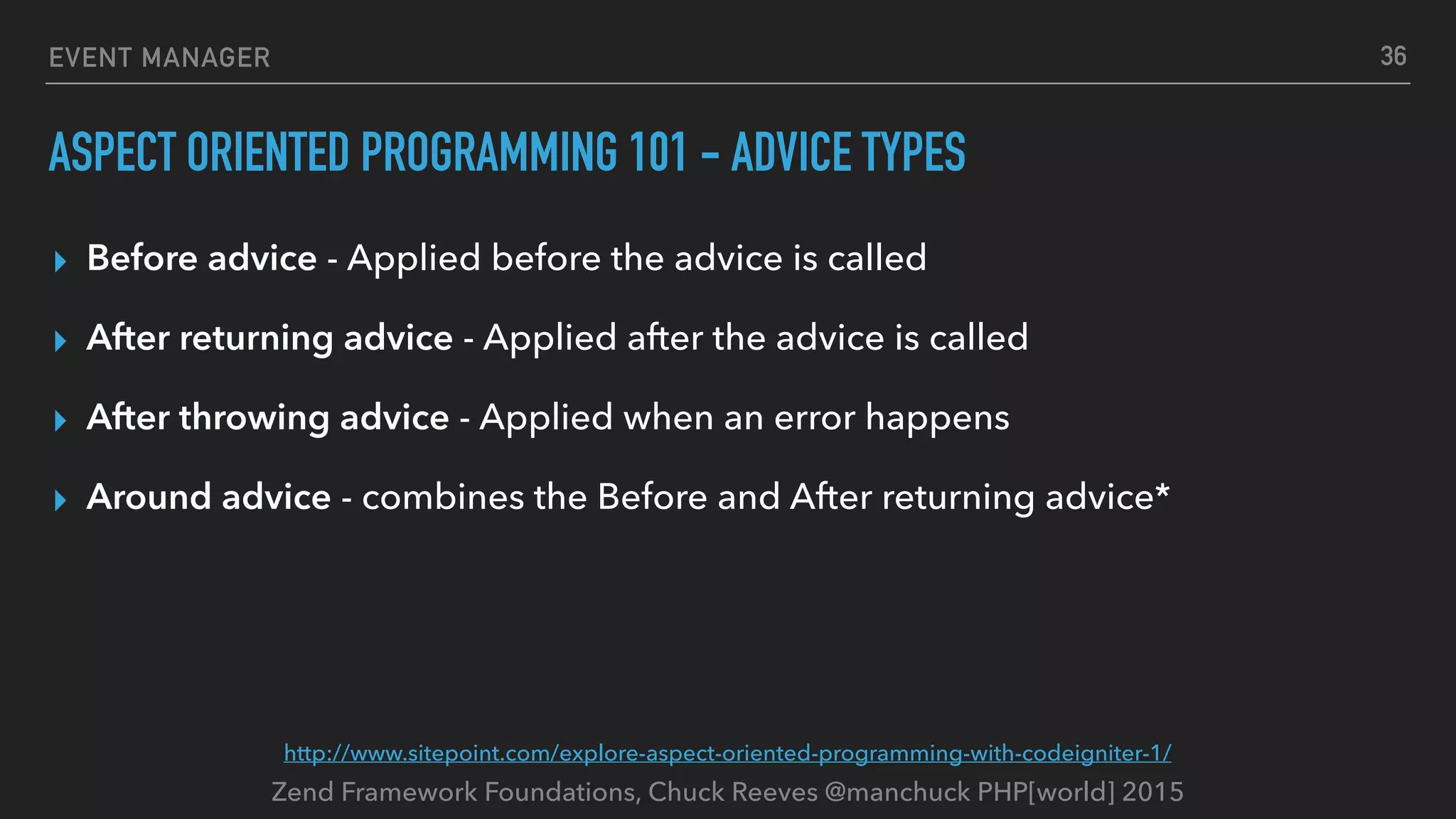 Zend Framework Foundations, Chuck Reeves @manchuck PHP[world] 2015 EVENT MANAGER ASPECT ORIENTED PROGRAMMING 101 - ADVICE TYPES ▸ Before advice - Applied before the advice is called ▸ After returning advice - Applied after the advice is called ▸ After throwing advice - Applied when an error happens ▸ Around advice - combines the Before and After returning advice* 36 http://www.sitepoint.com/explore-aspect-oriented-programming-with-codeigniter-1/ 