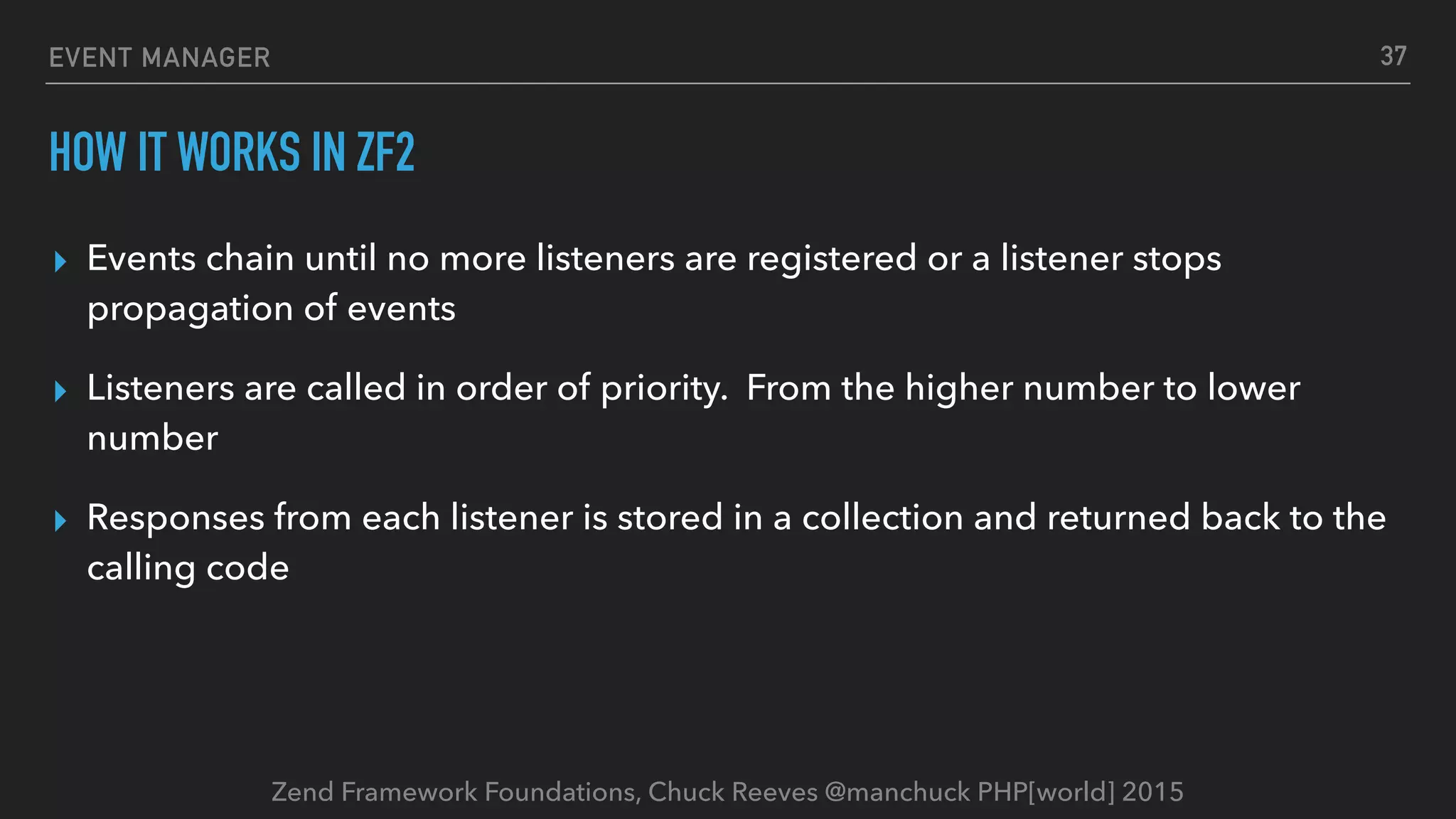 Zend Framework Foundations, Chuck Reeves @manchuck PHP[world] 2015 EVENT MANAGER HOW IT WORKS IN ZF2 ▸ Events chain until no more listeners are registered or a listener stops propagation of events ▸ Listeners are called in order of priority. From the higher number to lower number ▸ Responses from each listener is stored in a collection and returned back to the calling code 37 