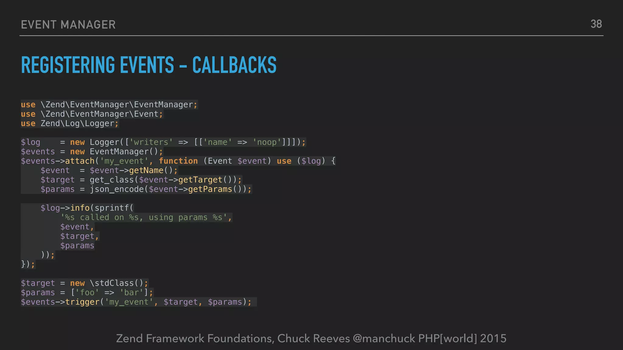 Zend Framework Foundations, Chuck Reeves @manchuck PHP[world] 2015 EVENT MANAGER REGISTERING EVENTS - CALLBACKS use ZendEventManagerEventManager;  use ZendEventManagerEvent;  use ZendLogLogger;    $log = new Logger(['writers' => [['name' => 'noop']]]);  $events = new EventManager();  $events->attach('my_event', function (Event $event) use ($log) {  $event = $event->getName();  $target = get_class($event->getTarget());  $params = json_encode($event->getParams());    $log->info(sprintf(  '%s called on %s, using params %s',  $event,  $target,  $params  ));  });    $target = new stdClass();  $params = ['foo' => 'bar'];  $events->trigger('my_event', $target, $params); 38 