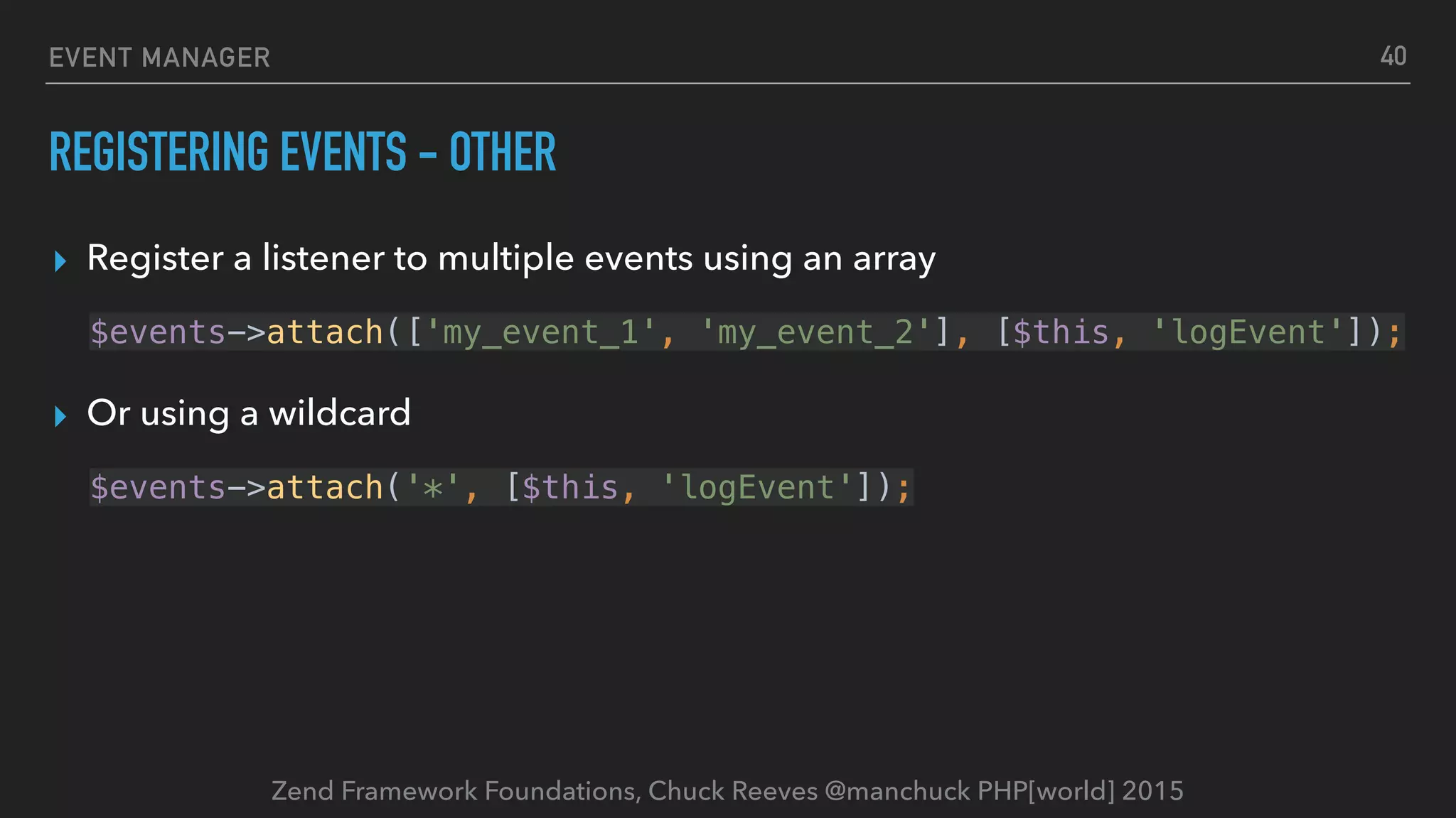 Zend Framework Foundations, Chuck Reeves @manchuck PHP[world] 2015 EVENT MANAGER REGISTERING EVENTS - OTHER ▸ Register a listener to multiple events using an array $events->attach(['my_event_1', 'my_event_2'], [$this, 'logEvent']); ▸ Or using a wildcard $events->attach('*', [$this, 'logEvent']); 40 
