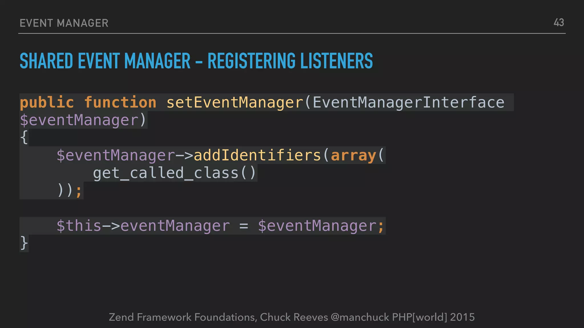 Zend Framework Foundations, Chuck Reeves @manchuck PHP[world] 2015 EVENT MANAGER SHARED EVENT MANAGER - REGISTERING LISTENERS public function setEventManager(EventManagerInterface $eventManager)  {  $eventManager->addIdentifiers(array(  get_called_class()  ));    $this->eventManager = $eventManager;  } 43 