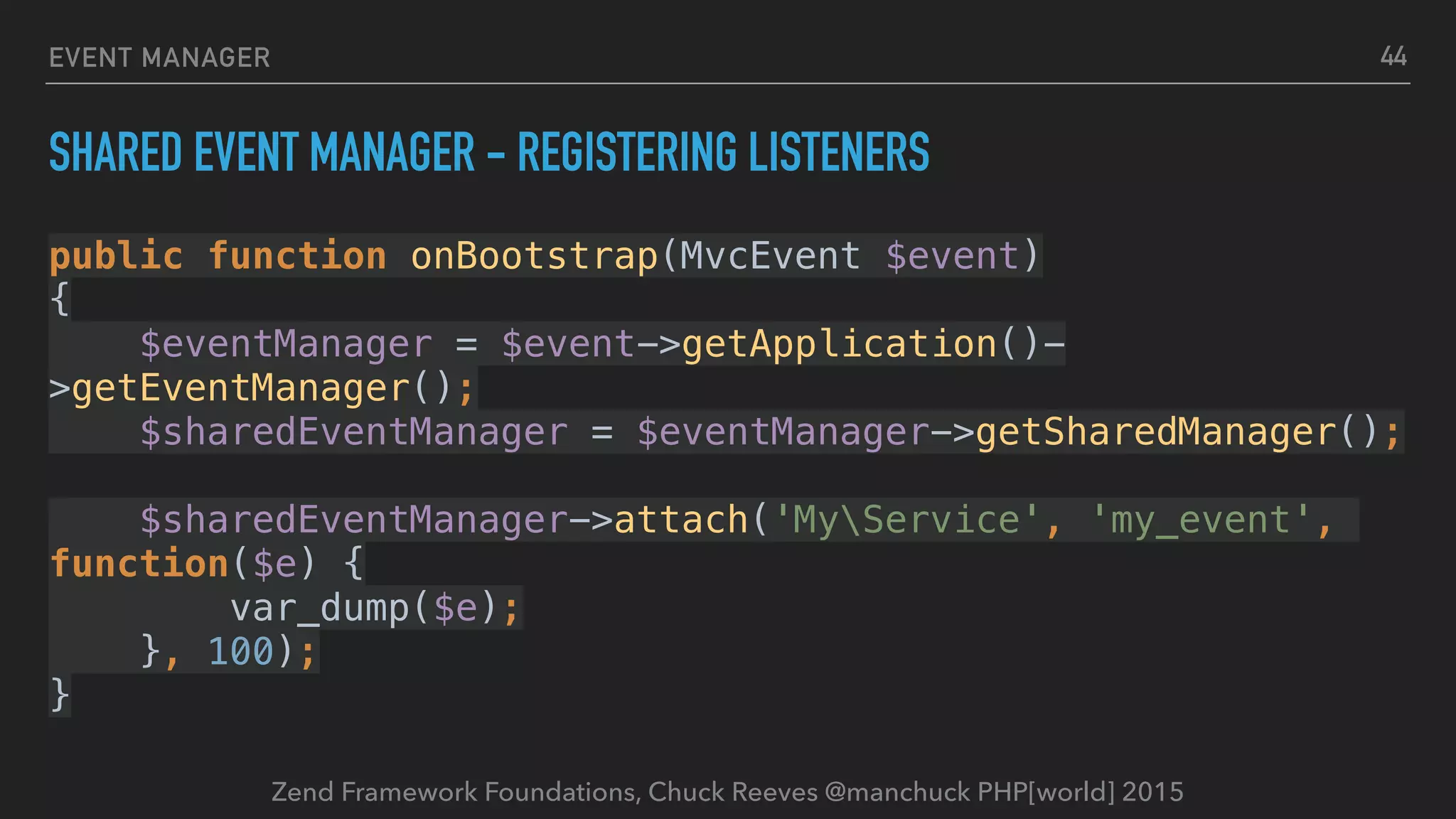 Zend Framework Foundations, Chuck Reeves @manchuck PHP[world] 2015 EVENT MANAGER SHARED EVENT MANAGER - REGISTERING LISTENERS public function onBootstrap(MvcEvent $event)  {  $eventManager = $event->getApplication()- >getEventManager();  $sharedEventManager = $eventManager->getSharedManager();    $sharedEventManager->attach('MyService', 'my_event', function($e) {  var_dump($e);  }, 100);  } 44 