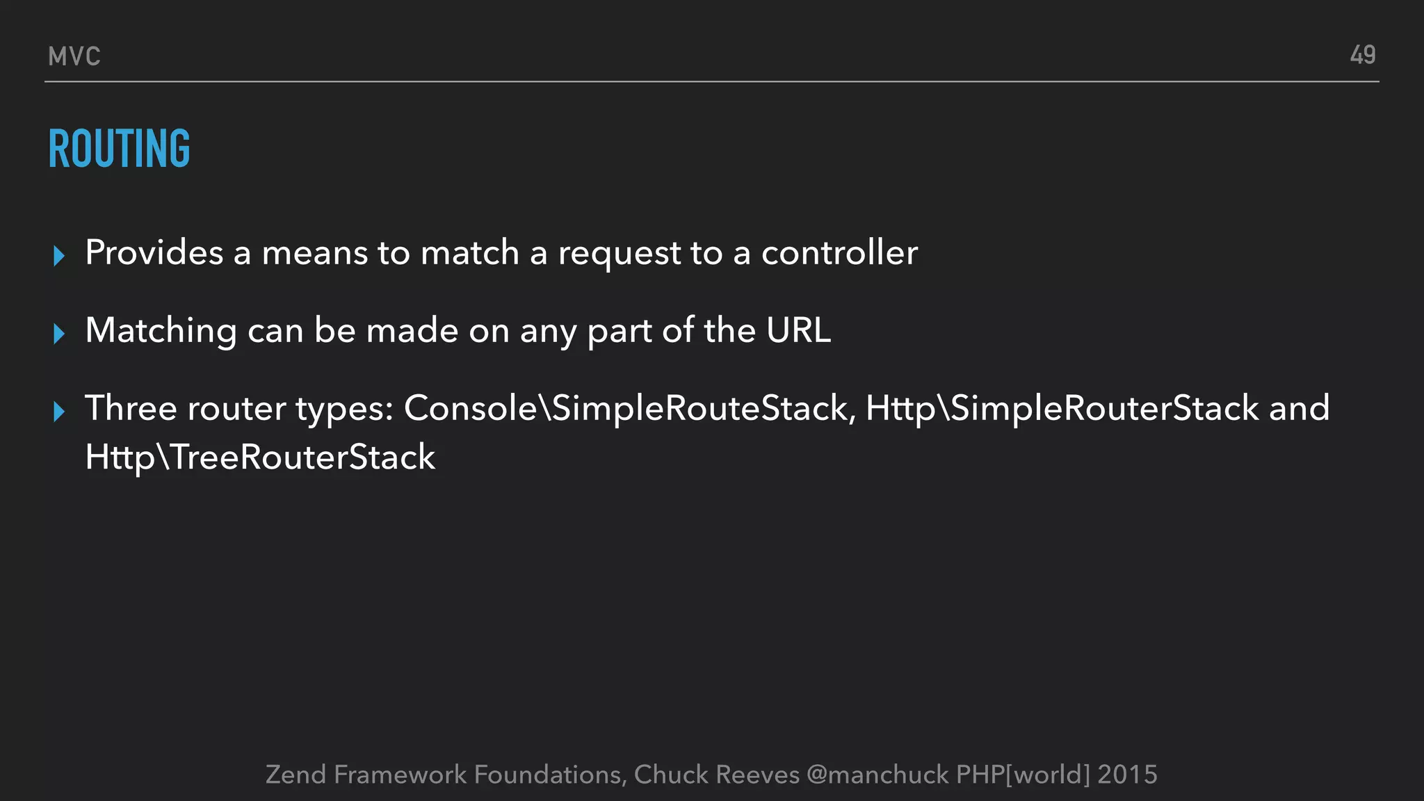 Zend Framework Foundations, Chuck Reeves @manchuck PHP[world] 2015 MVC ROUTING ▸ Provides a means to match a request to a controller ▸ Matching can be made on any part of the URL ▸ Three router types: ConsoleSimpleRouteStack, HttpSimpleRouterStack and HttpTreeRouterStack 49 
