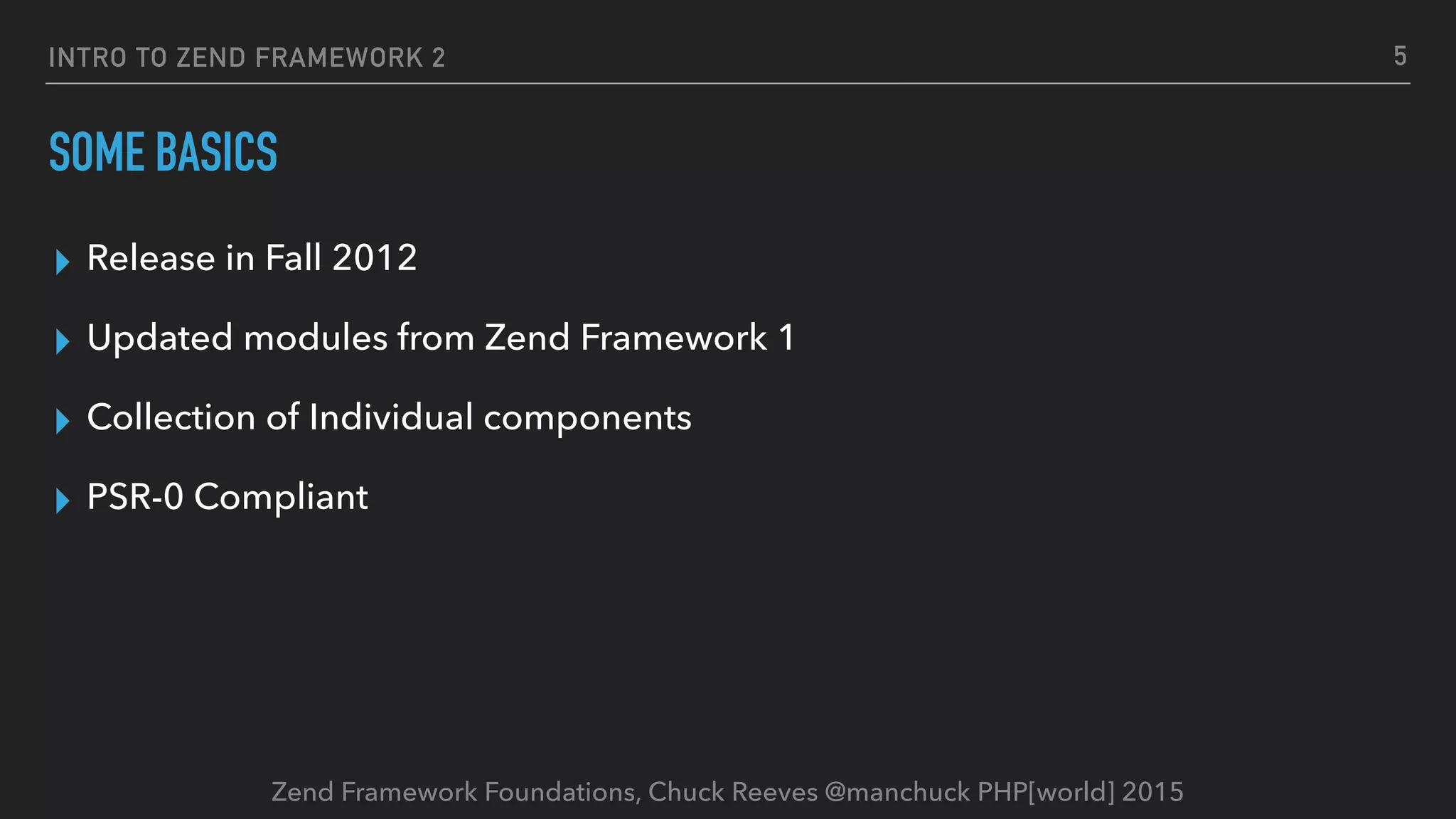 Zend Framework Foundations, Chuck Reeves @manchuck PHP[world] 2015 INTRO TO ZEND FRAMEWORK 2 ▸ Release in Fall 2012 ▸ Updated modules from Zend Framework 1 ▸ Collection of Individual components ▸ PSR-0 Compliant SOME BASICS 5 