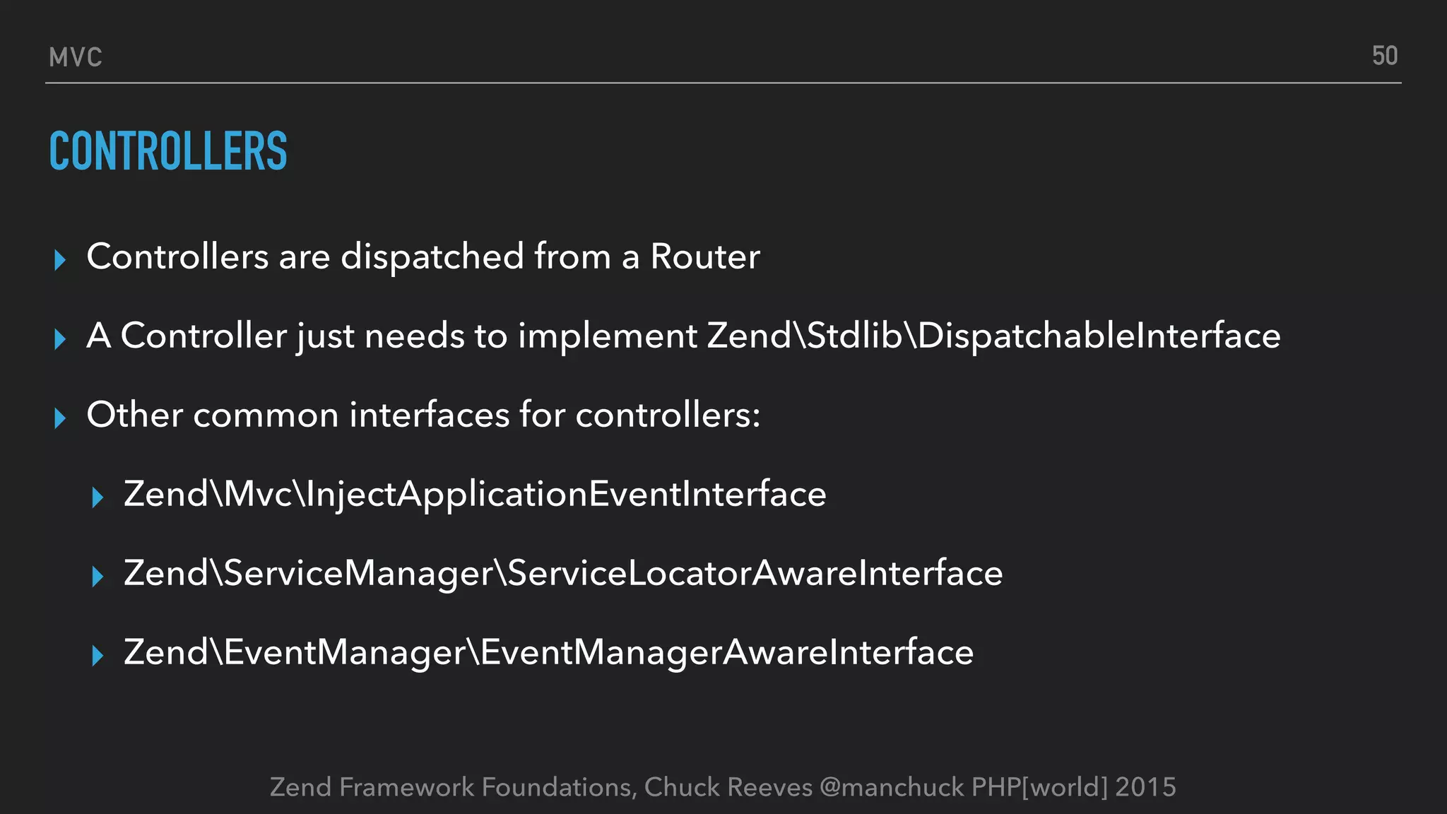 Zend Framework Foundations, Chuck Reeves @manchuck PHP[world] 2015 MVC CONTROLLERS ▸ Controllers are dispatched from a Router ▸ A Controller just needs to implement ZendStdlibDispatchableInterface ▸ Other common interfaces for controllers: ▸ ZendMvcInjectApplicationEventInterface ▸ ZendServiceManagerServiceLocatorAwareInterface ▸ ZendEventManagerEventManagerAwareInterface 50 