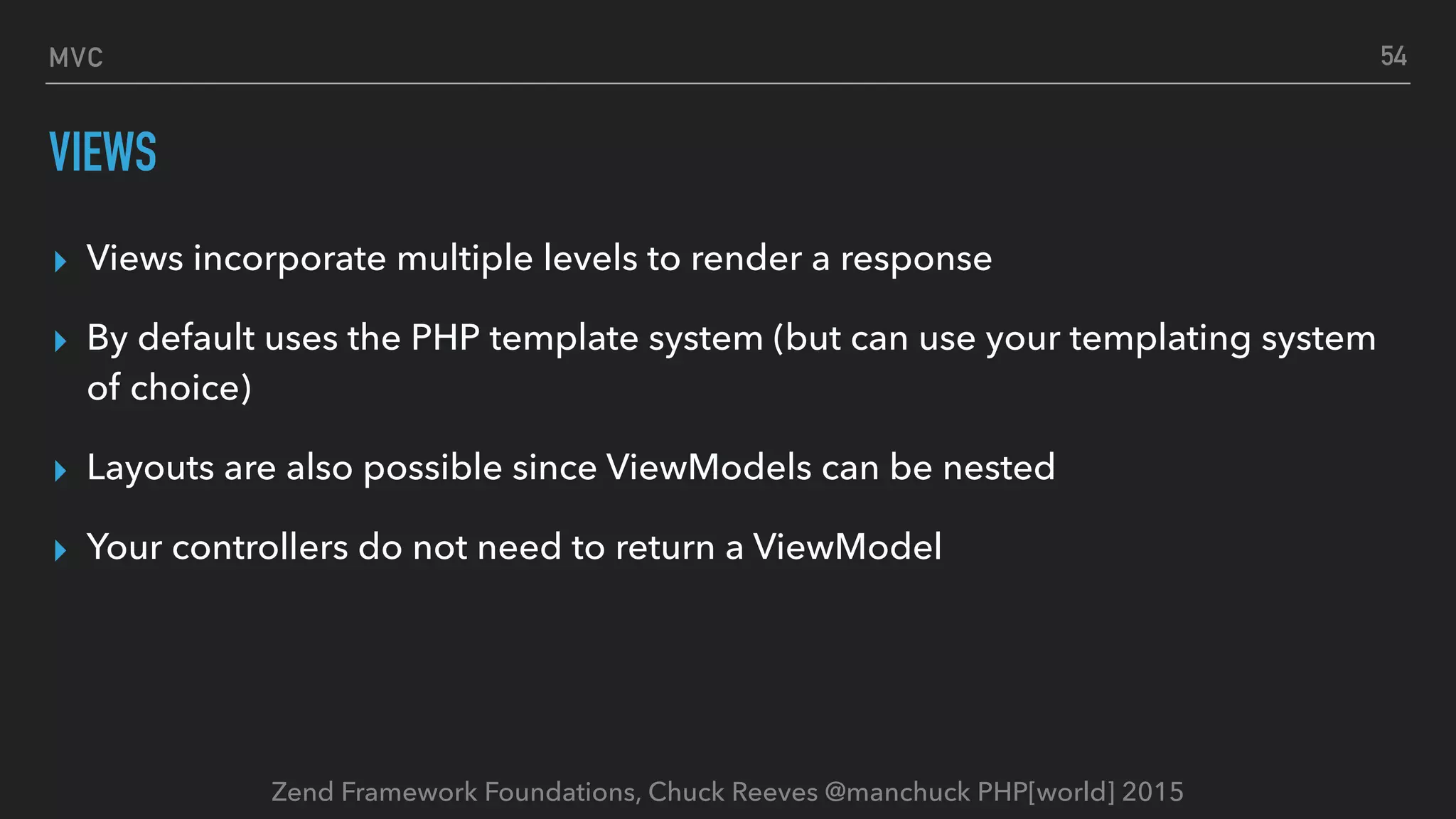 Zend Framework Foundations, Chuck Reeves @manchuck PHP[world] 2015 MVC VIEWS ▸ Views incorporate multiple levels to render a response ▸ By default uses the PHP template system (but can use your templating system of choice) ▸ Layouts are also possible since ViewModels can be nested ▸ Your controllers do not need to return a ViewModel 54 