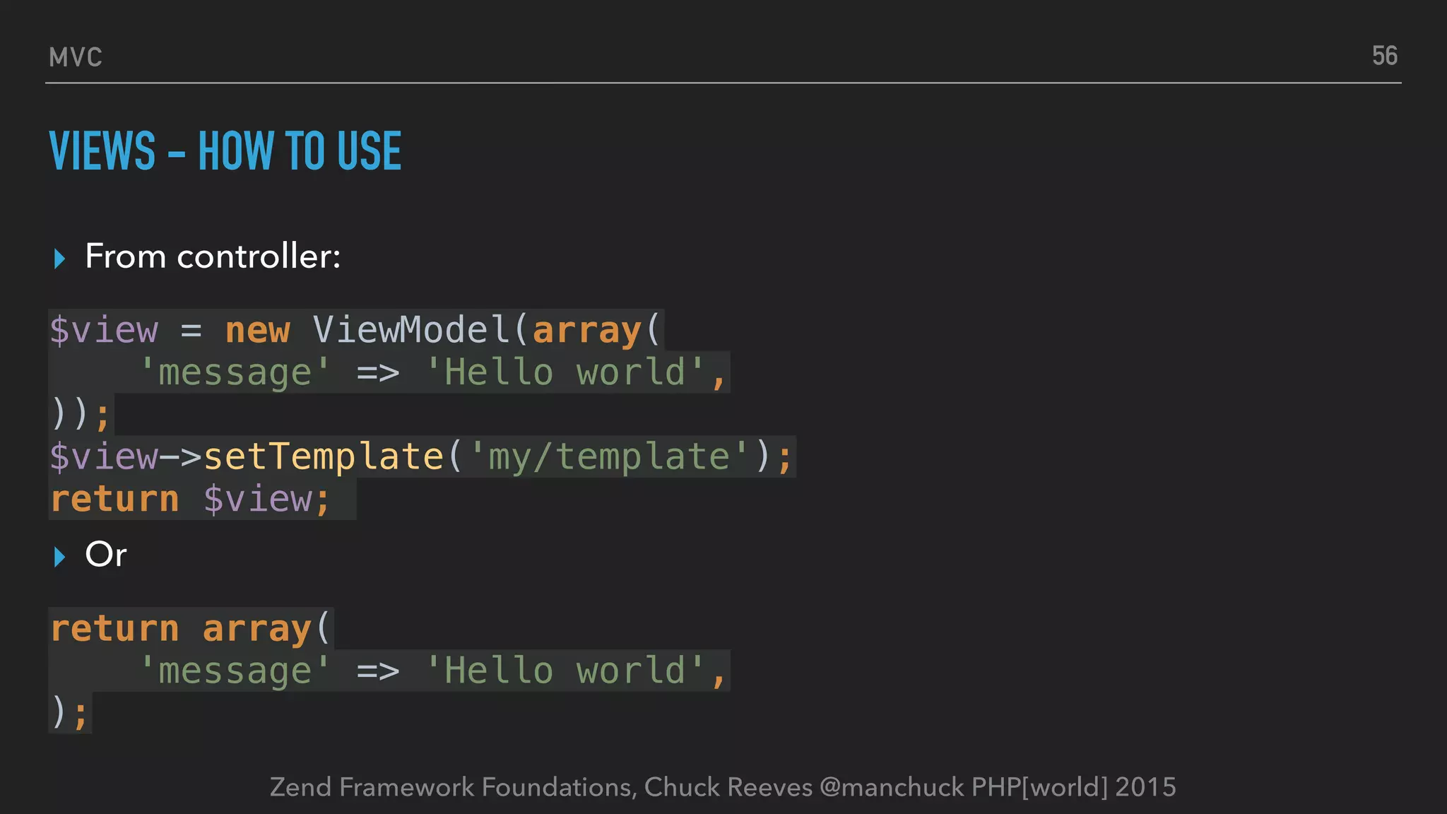 Zend Framework Foundations, Chuck Reeves @manchuck PHP[world] 2015 MVC VIEWS - HOW TO USE ▸ From controller: $view = new ViewModel(array(  'message' => 'Hello world',  ));  $view->setTemplate('my/template');  return $view; ▸ Or return array(  'message' => 'Hello world',  ); 56 