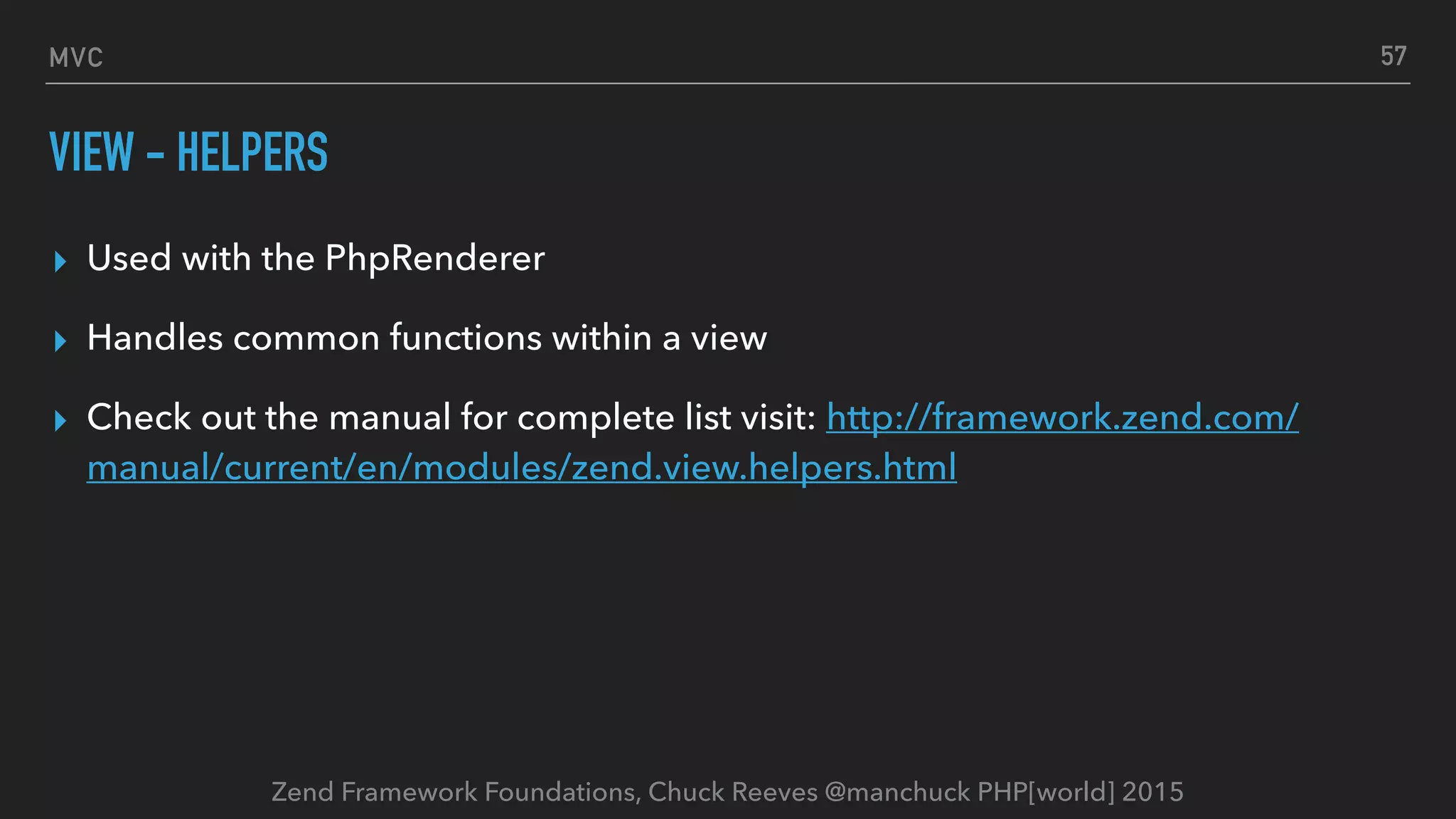 Zend Framework Foundations, Chuck Reeves @manchuck PHP[world] 2015 MVC VIEW - HELPERS ▸ Used with the PhpRenderer ▸ Handles common functions within a view ▸ Check out the manual for complete list visit: http://framework.zend.com/ manual/current/en/modules/zend.view.helpers.html 57 