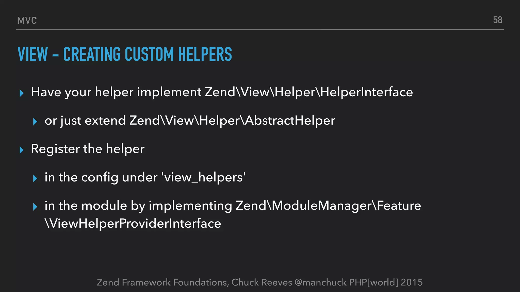 Zend Framework Foundations, Chuck Reeves @manchuck PHP[world] 2015 MVC VIEW - CREATING CUSTOM HELPERS ▸ Have your helper implement ZendViewHelperHelperInterface ▸ or just extend ZendViewHelperAbstractHelper ▸ Register the helper ▸ in the conﬁg under 'view_helpers' ▸ in the module by implementing ZendModuleManagerFeature ViewHelperProviderInterface 58 