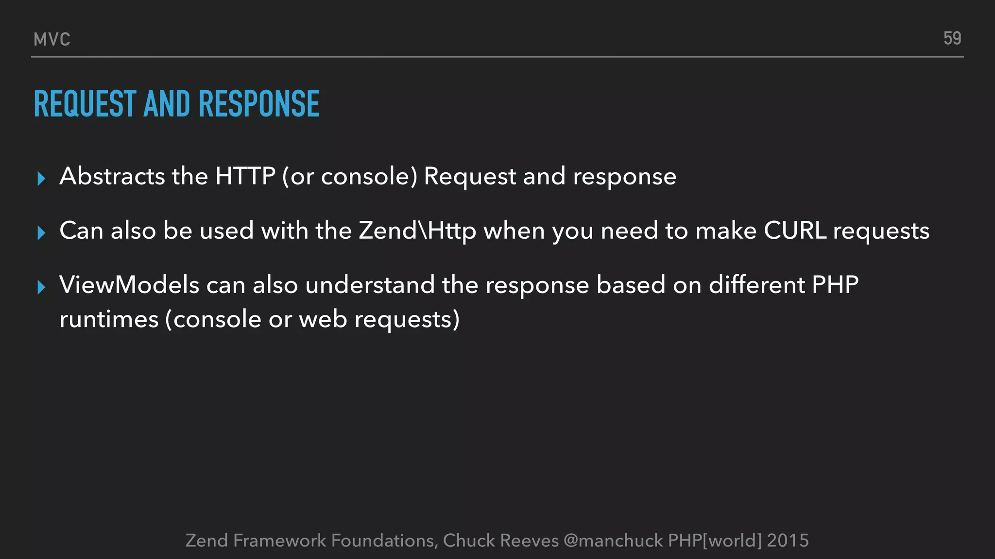 Zend Framework Foundations, Chuck Reeves @manchuck PHP[world] 2015 MVC REQUEST AND RESPONSE ▸ Abstracts the HTTP (or console) Request and response ▸ Can also be used with the ZendHttp when you need to make CURL requests ▸ ViewModels can also understand the response based on different PHP runtimes (console or web requests) 59 