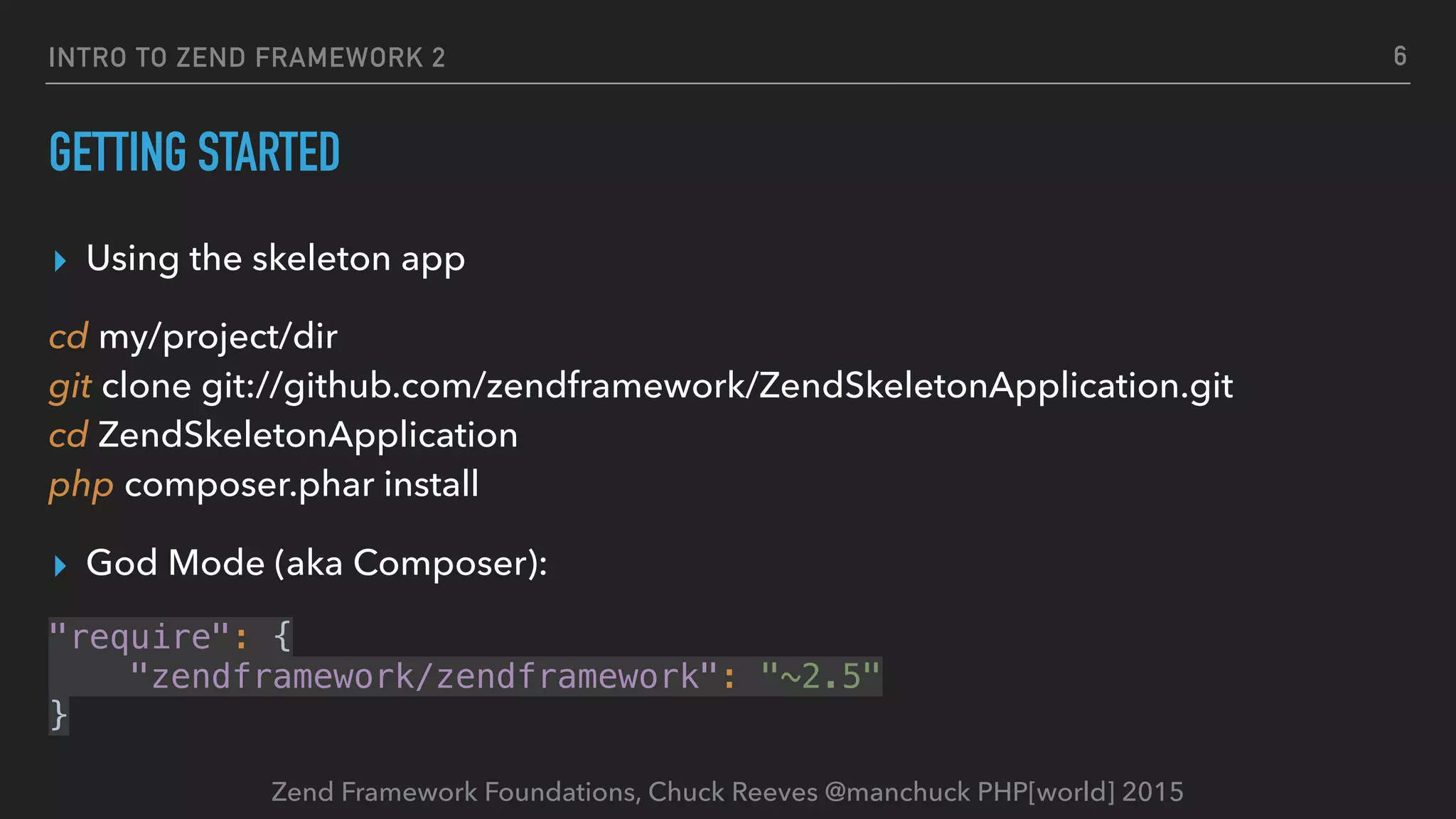Zend Framework Foundations, Chuck Reeves @manchuck PHP[world] 2015 INTRO TO ZEND FRAMEWORK 2 GETTING STARTED ▸ Using the skeleton app cd my/project/dir  git clone git://github.com/zendframework/ZendSkeletonApplication.git  cd ZendSkeletonApplication  php composer.phar install ▸ God Mode (aka Composer): "require": {  "zendframework/zendframework": "~2.5"  } 6 