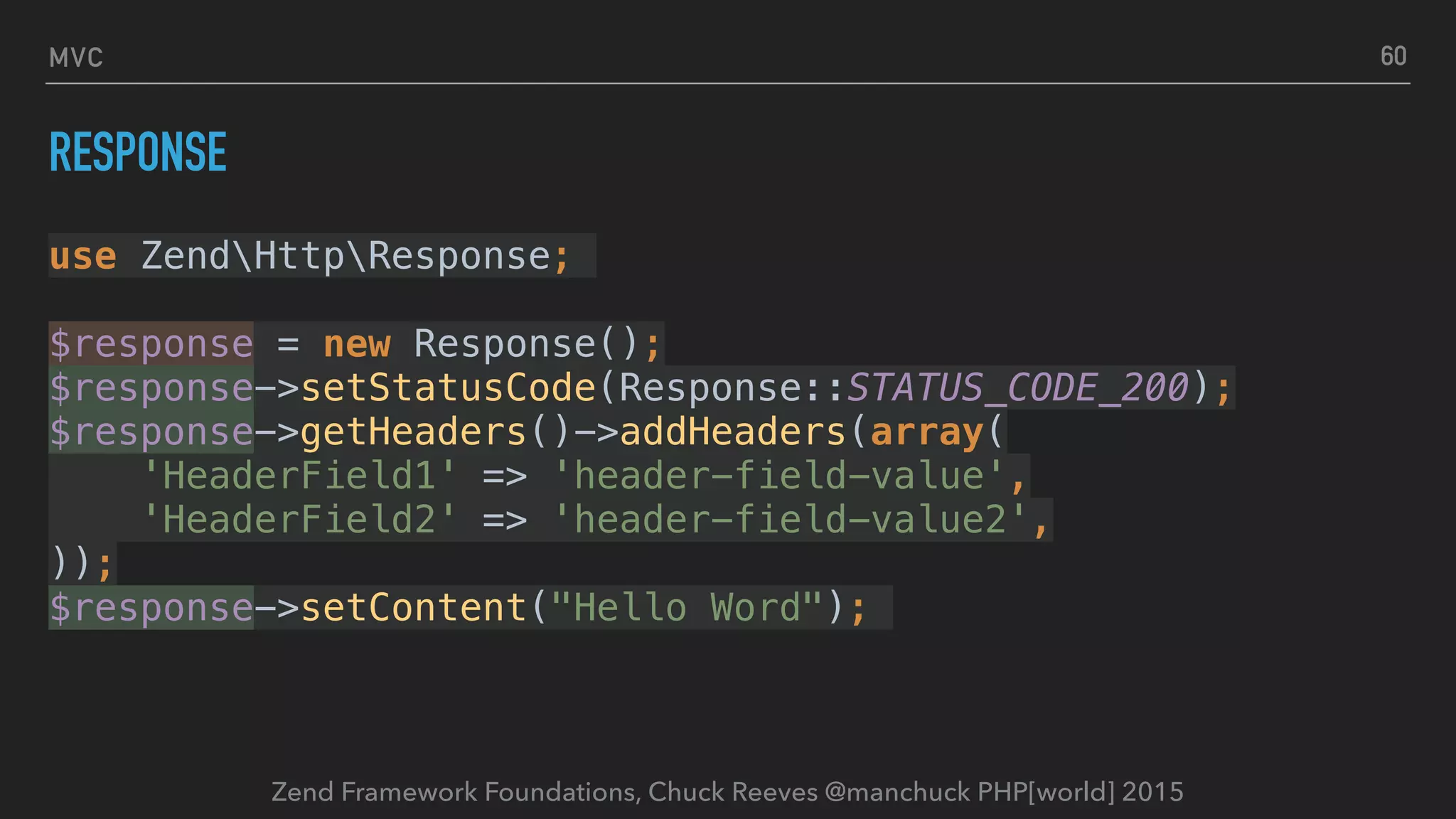 Zend Framework Foundations, Chuck Reeves @manchuck PHP[world] 2015 MVC RESPONSE use ZendHttpResponse; $response = new Response();  $response->setStatusCode(Response::STATUS_CODE_200);  $response->getHeaders()->addHeaders(array(  'HeaderField1' => 'header-field-value',  'HeaderField2' => 'header-field-value2',  ));  $response->setContent("Hello Word"); 60 