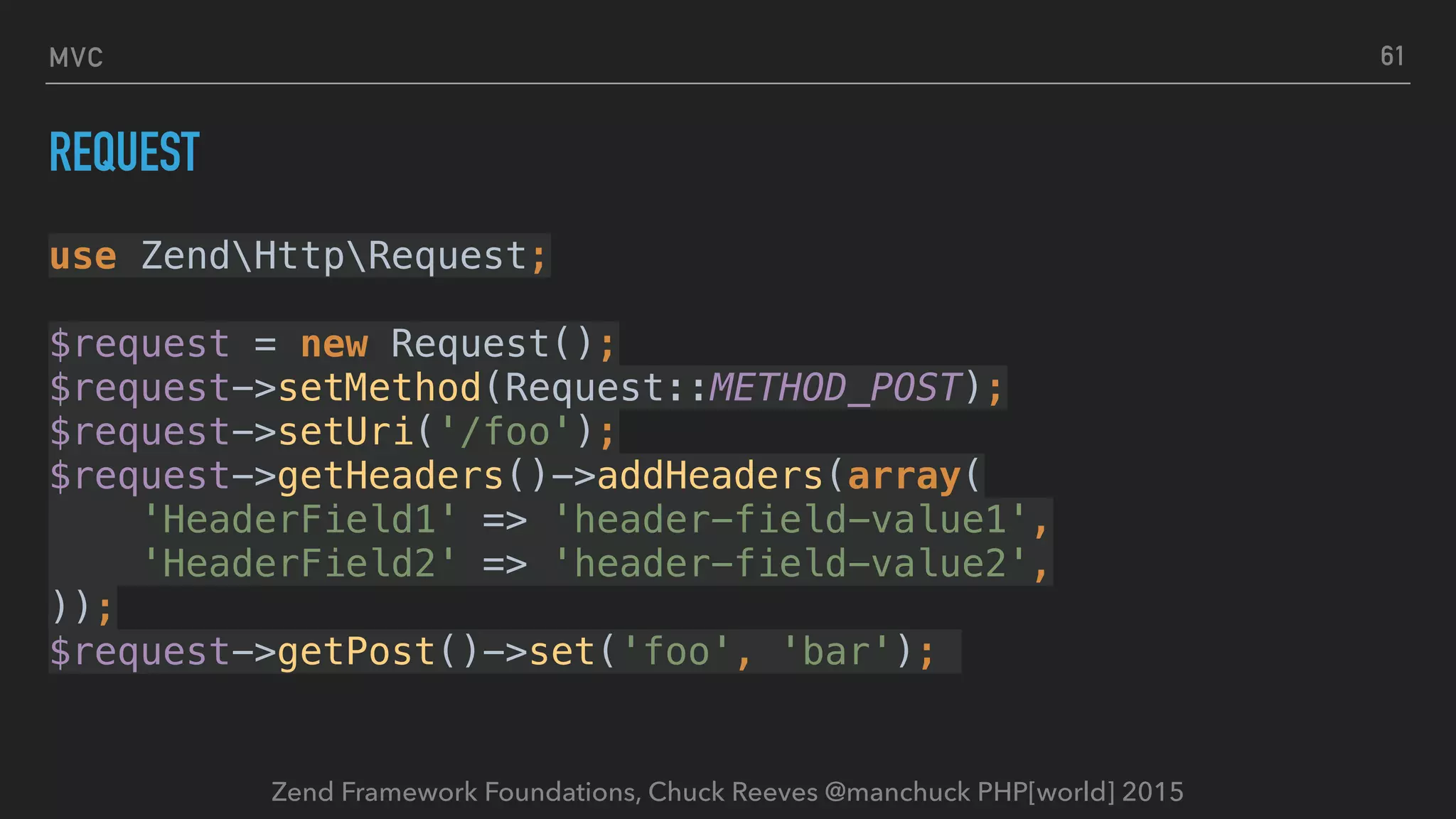 Zend Framework Foundations, Chuck Reeves @manchuck PHP[world] 2015 MVC REQUEST use ZendHttpRequest;    $request = new Request();  $request->setMethod(Request::METHOD_POST);  $request->setUri('/foo');  $request->getHeaders()->addHeaders(array(  'HeaderField1' => 'header-field-value1',  'HeaderField2' => 'header-field-value2',  ));  $request->getPost()->set('foo', 'bar'); 61 