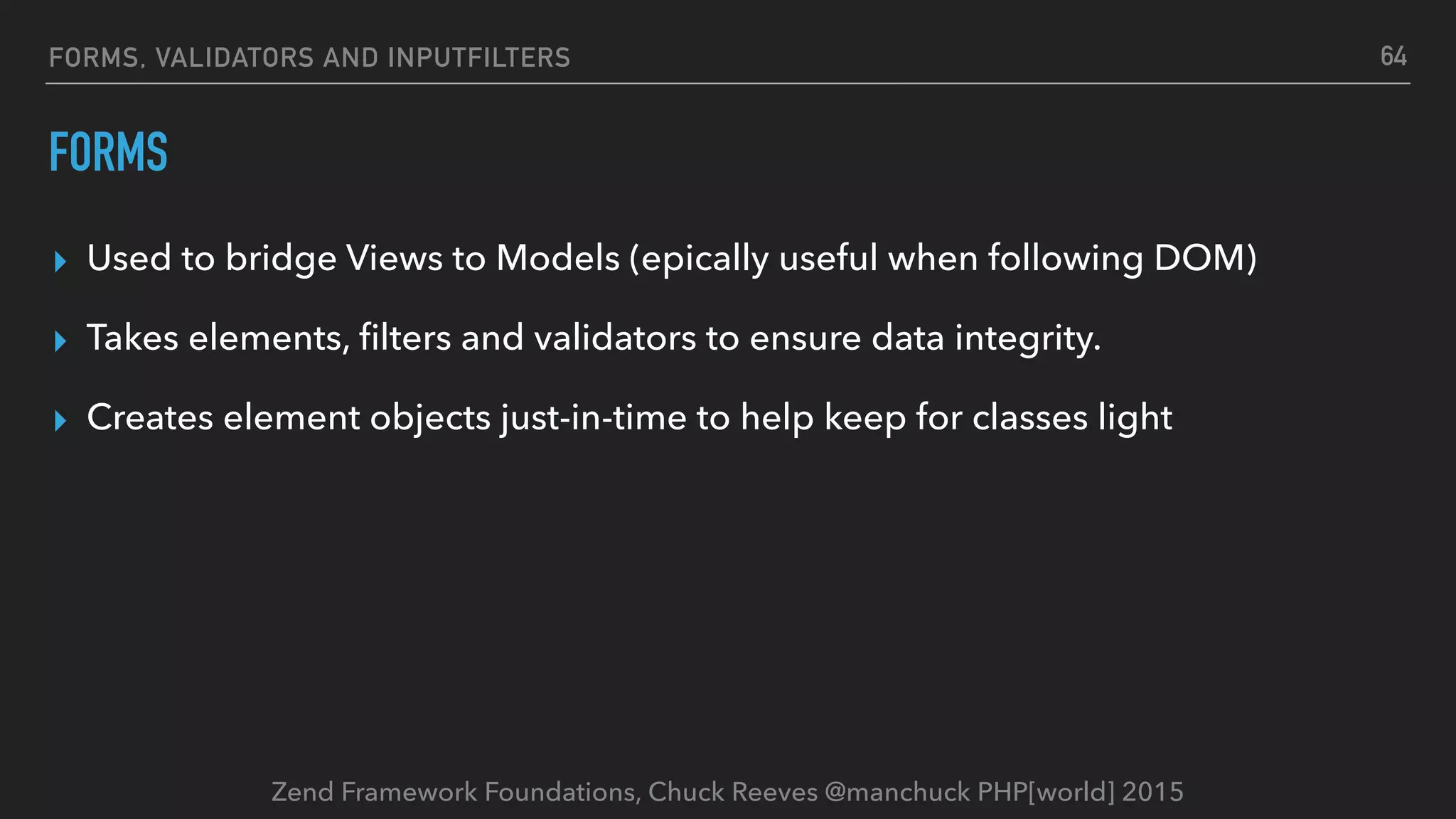 Zend Framework Foundations, Chuck Reeves @manchuck PHP[world] 2015 FORMS, VALIDATORS AND INPUTFILTERS FORMS ▸ Used to bridge Views to Models (epically useful when following DOM) ▸ Takes elements, ﬁlters and validators to ensure data integrity. ▸ Creates element objects just-in-time to help keep for classes light 64 