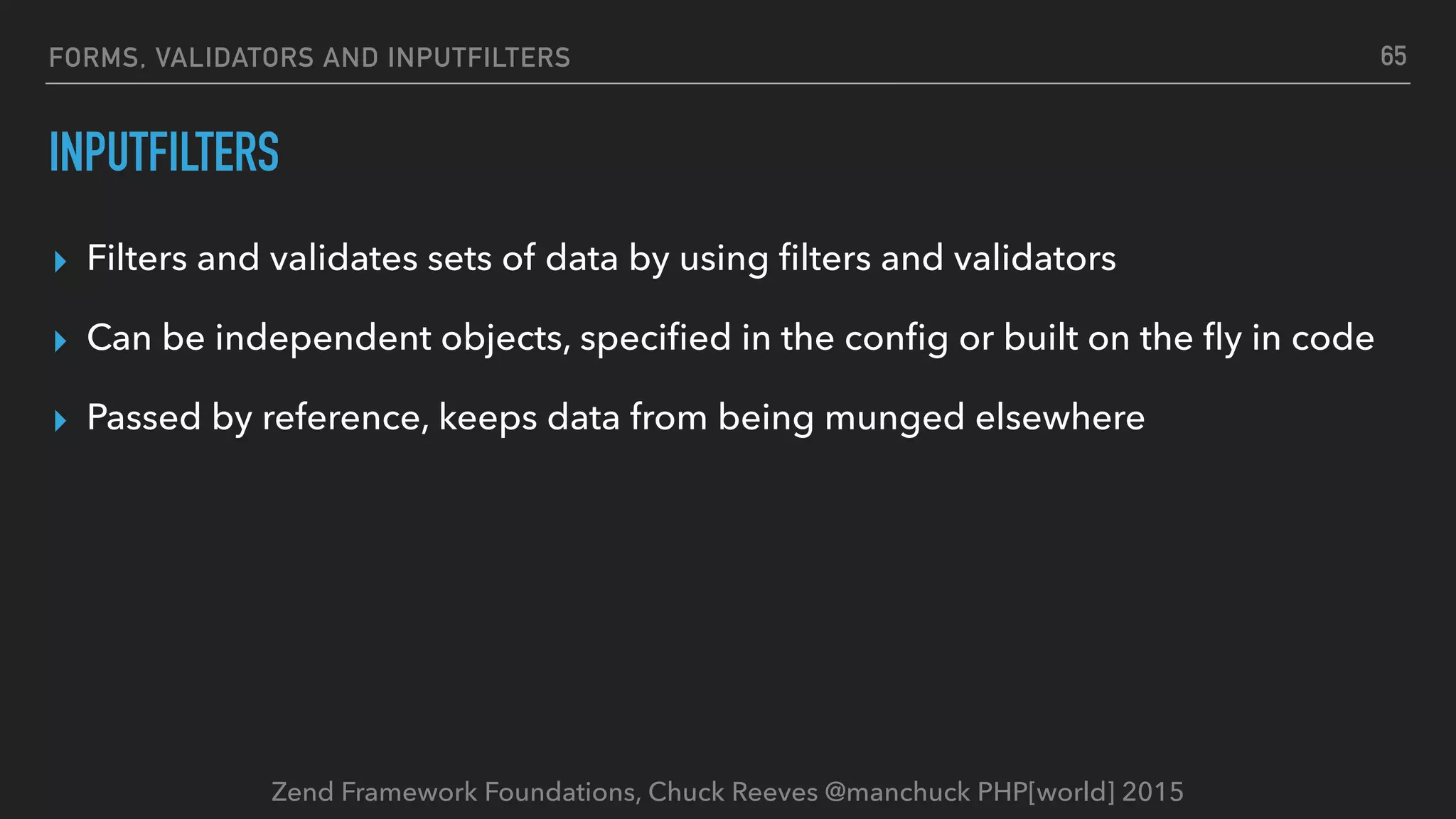 Zend Framework Foundations, Chuck Reeves @manchuck PHP[world] 2015 FORMS, VALIDATORS AND INPUTFILTERS INPUTFILTERS ▸ Filters and validates sets of data by using ﬁlters and validators ▸ Can be independent objects, speciﬁed in the conﬁg or built on the ﬂy in code ▸ Passed by reference, keeps data from being munged elsewhere 65 