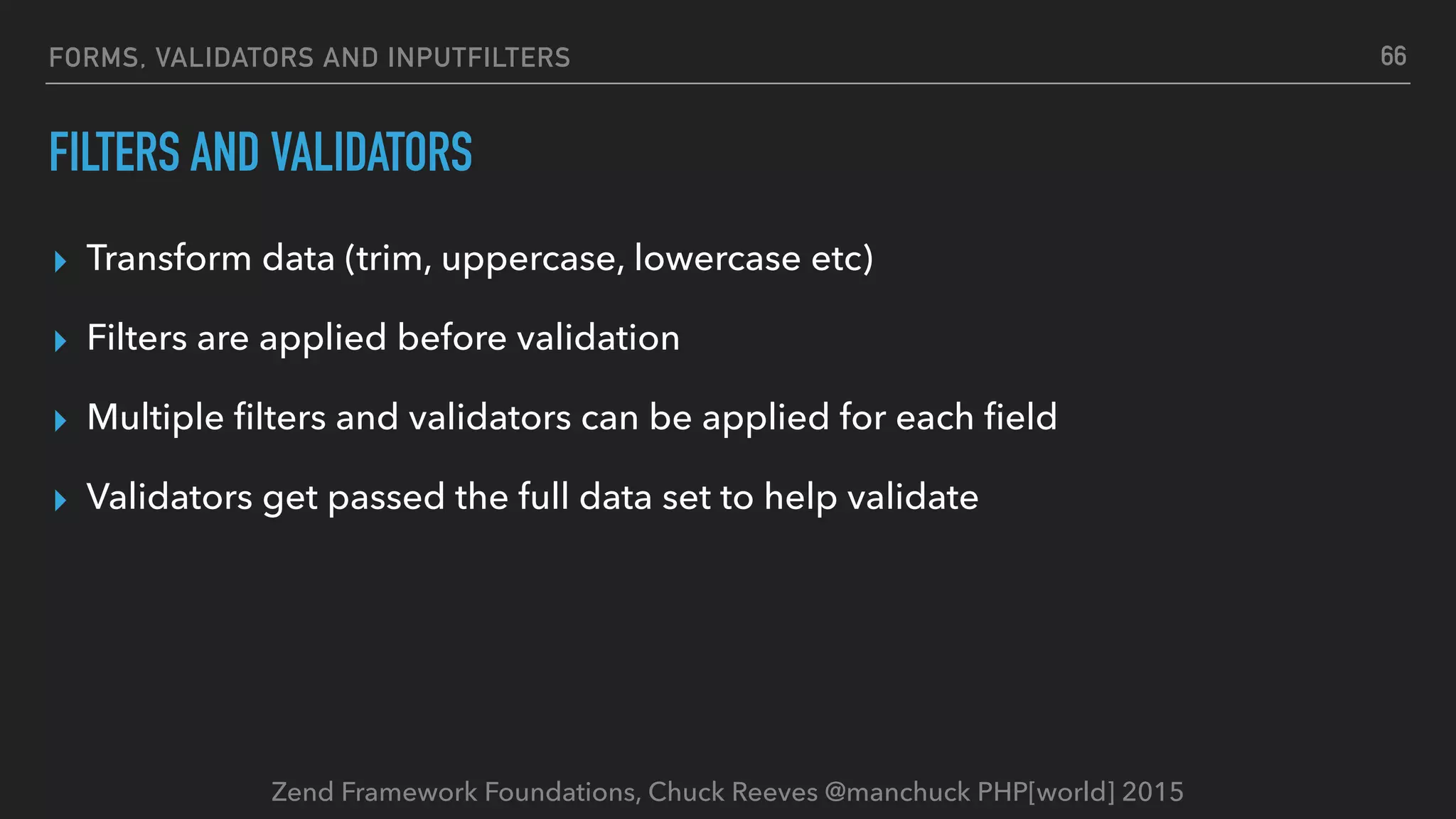 Zend Framework Foundations, Chuck Reeves @manchuck PHP[world] 2015 FORMS, VALIDATORS AND INPUTFILTERS FILTERS AND VALIDATORS ▸ Transform data (trim, uppercase, lowercase etc) ▸ Filters are applied before validation ▸ Multiple ﬁlters and validators can be applied for each ﬁeld ▸ Validators get passed the full data set to help validate 66 