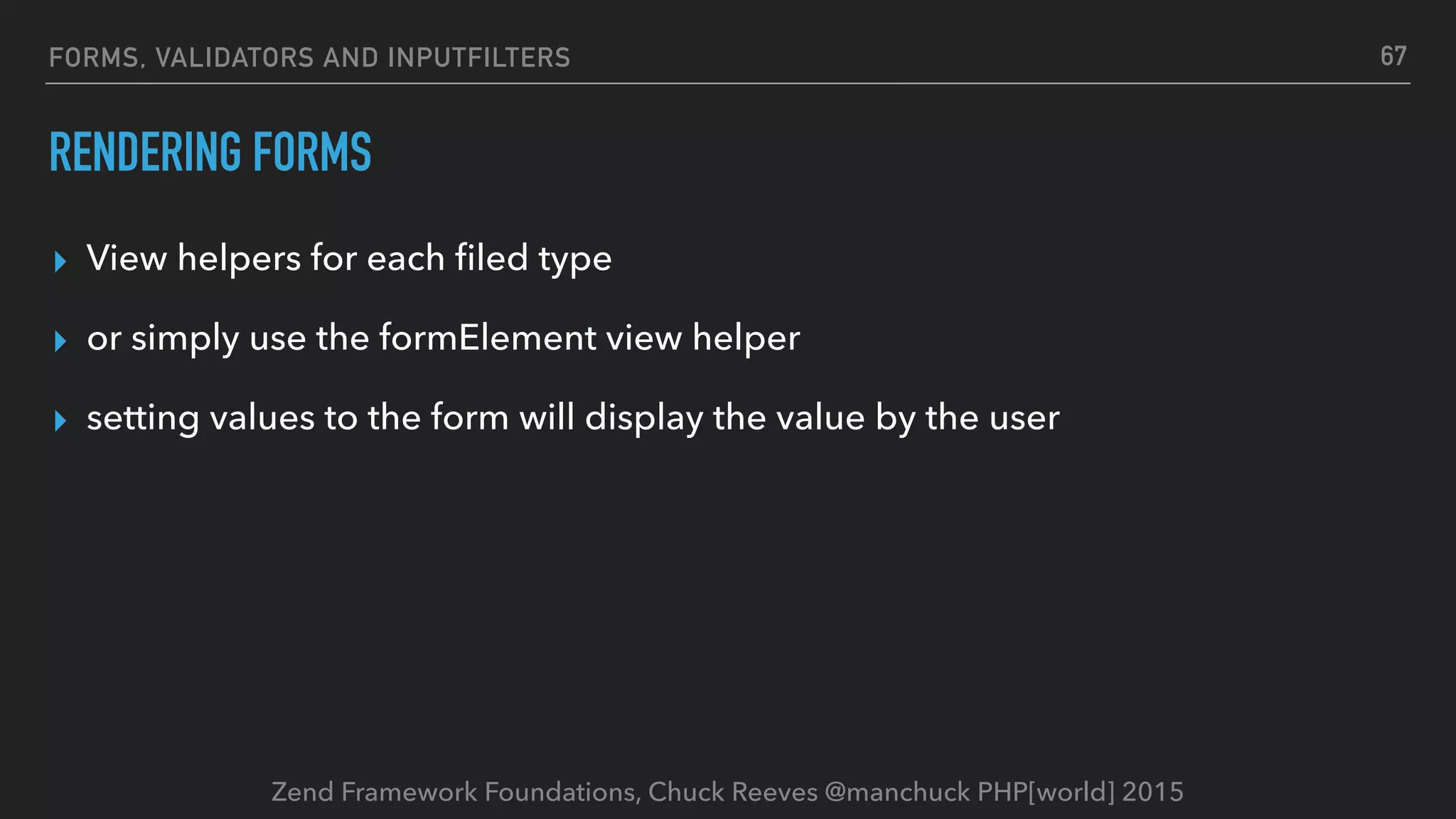 Zend Framework Foundations, Chuck Reeves @manchuck PHP[world] 2015 FORMS, VALIDATORS AND INPUTFILTERS RENDERING FORMS ▸ View helpers for each ﬁled type ▸ or simply use the formElement view helper ▸ setting values to the form will display the value by the user 67 