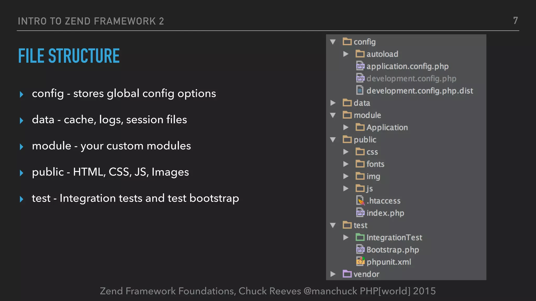 Zend Framework Foundations, Chuck Reeves @manchuck PHP[world] 2015 FILE STRUCTURE ▸ conﬁg - stores global conﬁg options ▸ data - cache, logs, session ﬁles ▸ module - your custom modules ▸ public - HTML, CSS, JS, Images ▸ test - Integration tests and test bootstrap INTRO TO ZEND FRAMEWORK 2 7 