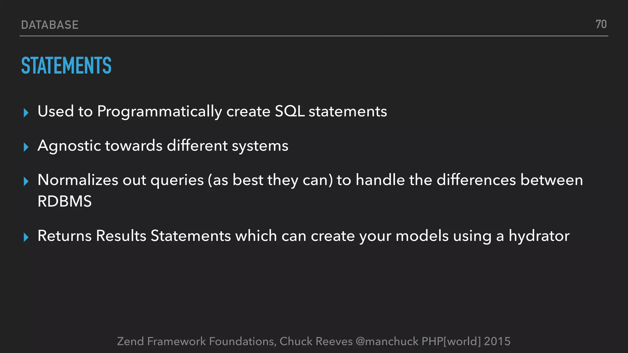Zend Framework Foundations, Chuck Reeves @manchuck PHP[world] 2015 DATABASE STATEMENTS ▸ Used to Programmatically create SQL statements ▸ Agnostic towards different systems ▸ Normalizes out queries (as best they can) to handle the differences between RDBMS ▸ Returns Results Statements which can create your models using a hydrator 70 
