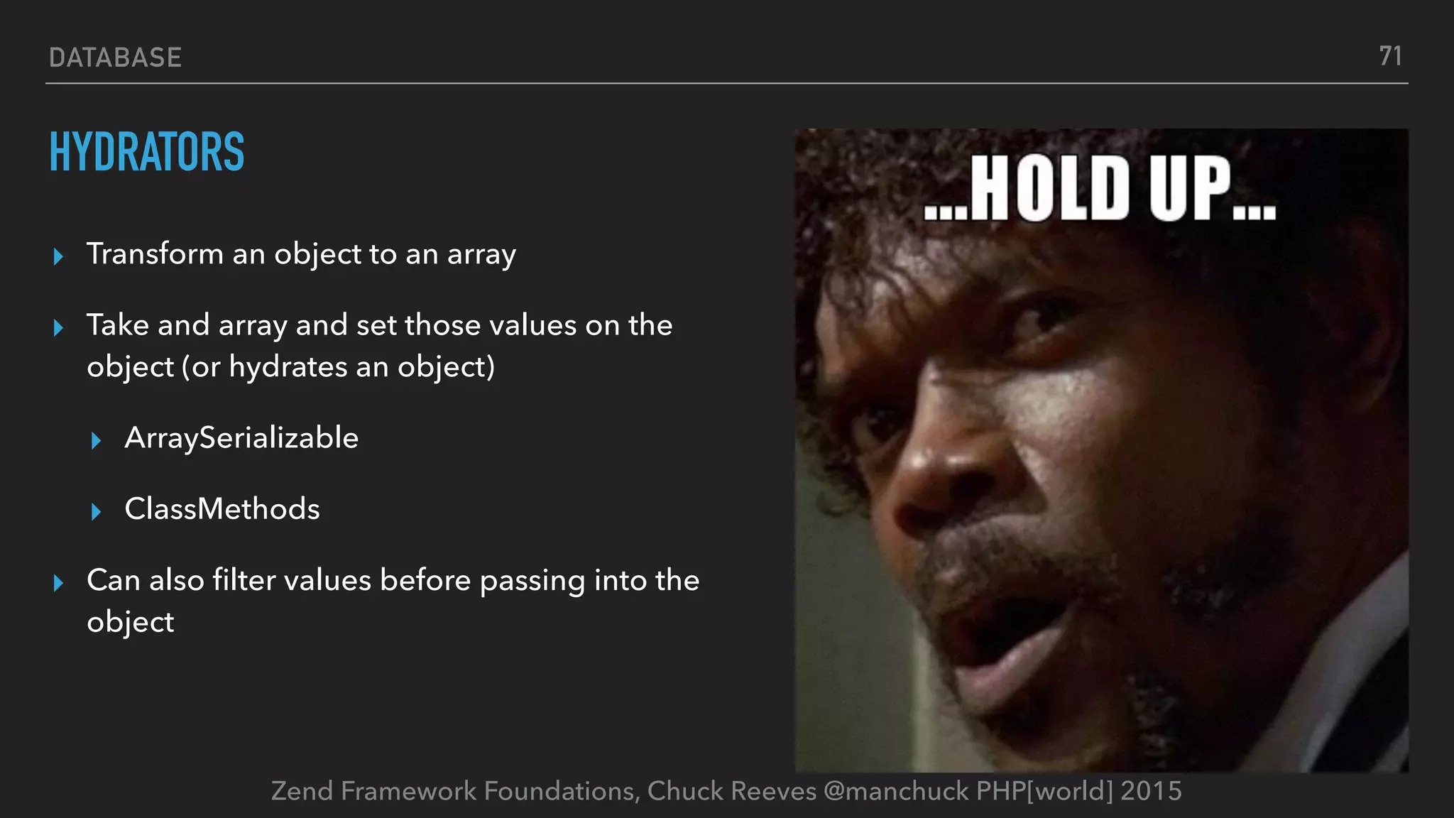 Zend Framework Foundations, Chuck Reeves @manchuck PHP[world] 2015 DATABASE HYDRATORS ▸ Transform an object to an array ▸ Take and array and set those values on the object (or hydrates an object) ▸ ArraySerializable ▸ ClassMethods ▸ Can also ﬁlter values before passing into the object 71 