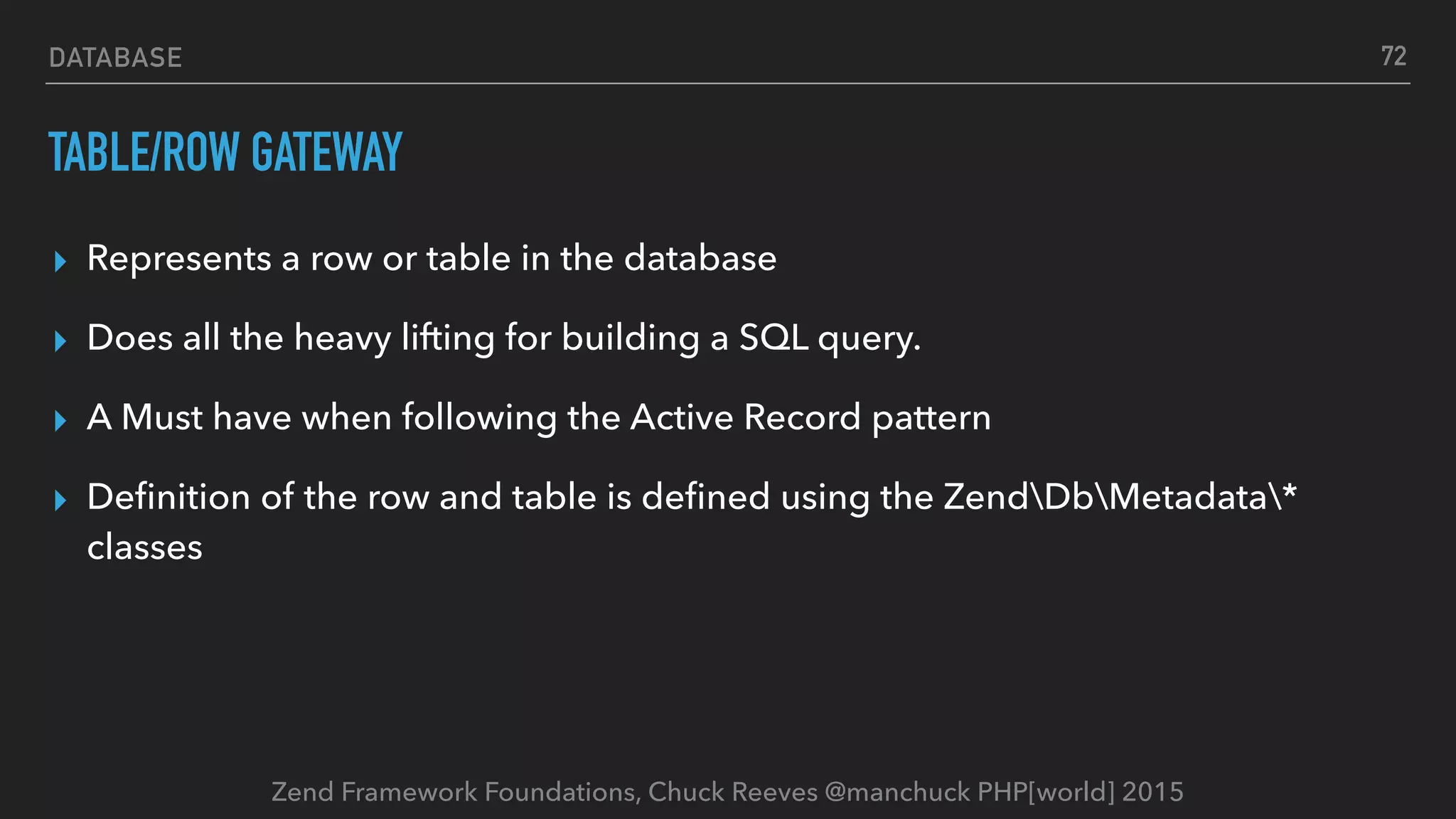Zend Framework Foundations, Chuck Reeves @manchuck PHP[world] 2015 DATABASE TABLE/ROW GATEWAY ▸ Represents a row or table in the database ▸ Does all the heavy lifting for building a SQL query. ▸ A Must have when following the Active Record pattern ▸ Deﬁnition of the row and table is deﬁned using the ZendDbMetadata* classes 72 