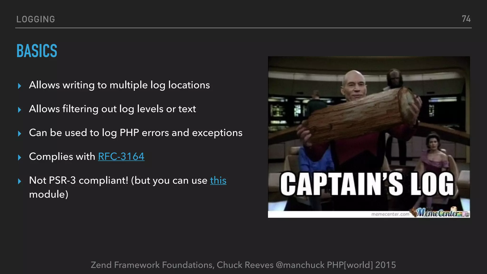 Zend Framework Foundations, Chuck Reeves @manchuck PHP[world] 2015 LOGGING BASICS ▸ Allows writing to multiple log locations ▸ Allows ﬁltering out log levels or text ▸ Can be used to log PHP errors and exceptions ▸ Complies with RFC-3164 ▸ Not PSR-3 compliant! (but you can use this module) 74 