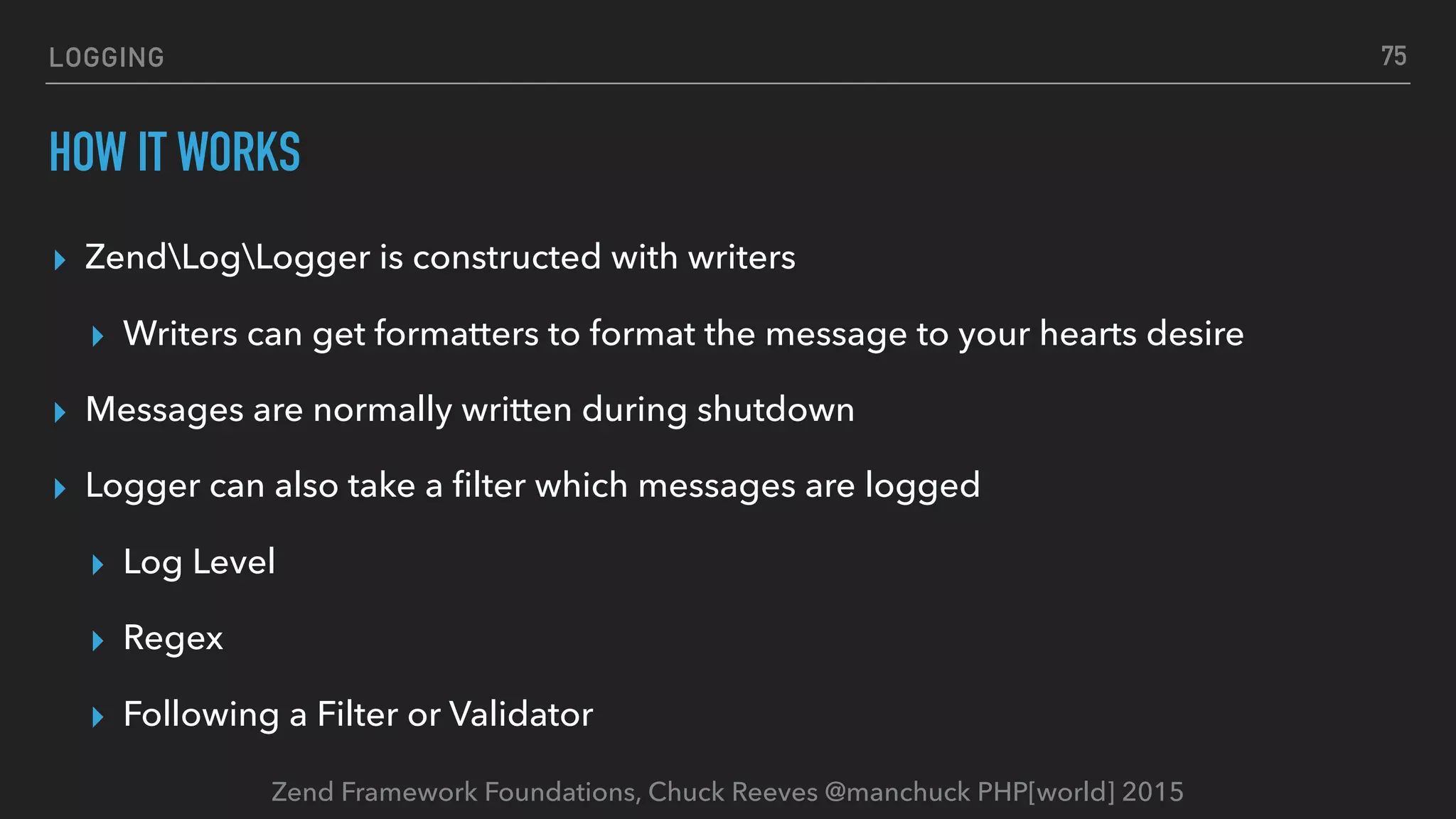 Zend Framework Foundations, Chuck Reeves @manchuck PHP[world] 2015 LOGGING HOW IT WORKS ▸ ZendLogLogger is constructed with writers ▸ Writers can get formatters to format the message to your hearts desire ▸ Messages are normally written during shutdown ▸ Logger can also take a ﬁlter which messages are logged ▸ Log Level ▸ Regex ▸ Following a Filter or Validator 75 