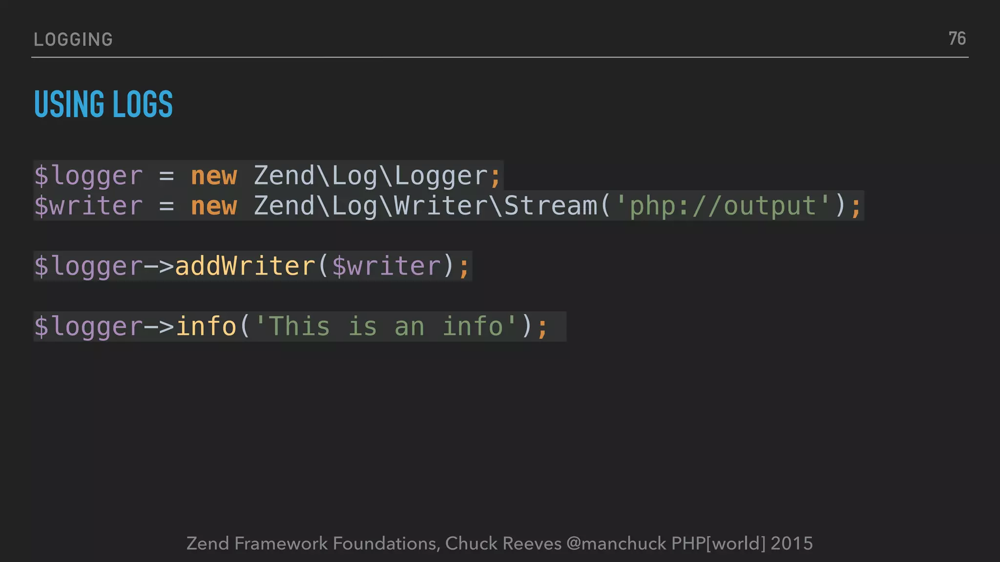 Zend Framework Foundations, Chuck Reeves @manchuck PHP[world] 2015 LOGGING USING LOGS $logger = new ZendLogLogger;  $writer = new ZendLogWriterStream('php://output');    $logger->addWriter($writer);    $logger->info('This is an info'); 76 