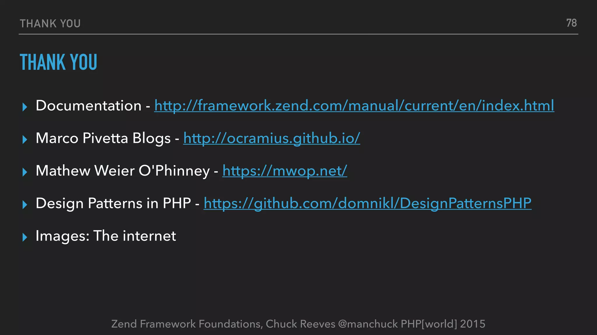 Zend Framework Foundations, Chuck Reeves @manchuck PHP[world] 2015 THANK YOU THANK YOU ▸ Documentation - http://framework.zend.com/manual/current/en/index.html ▸ Marco Pivetta Blogs - http://ocramius.github.io/ ▸ Mathew Weier O'Phinney - https://mwop.net/ ▸ Design Patterns in PHP - https://github.com/domnikl/DesignPatternsPHP ▸ Images: The internet 78 