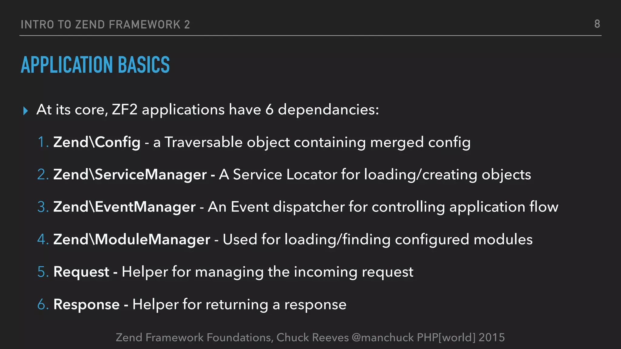 Zend Framework Foundations, Chuck Reeves @manchuck PHP[world] 2015 INTRO TO ZEND FRAMEWORK 2 APPLICATION BASICS ▸ At its core, ZF2 applications have 6 dependancies: 1. ZendConﬁg - a Traversable object containing merged conﬁg 2. ZendServiceManager - A Service Locator for loading/creating objects 3. ZendEventManager - An Event dispatcher for controlling application ﬂow 4. ZendModuleManager - Used for loading/ﬁnding conﬁgured modules 5. Request - Helper for managing the incoming request 6. Response - Helper for returning a response 8 