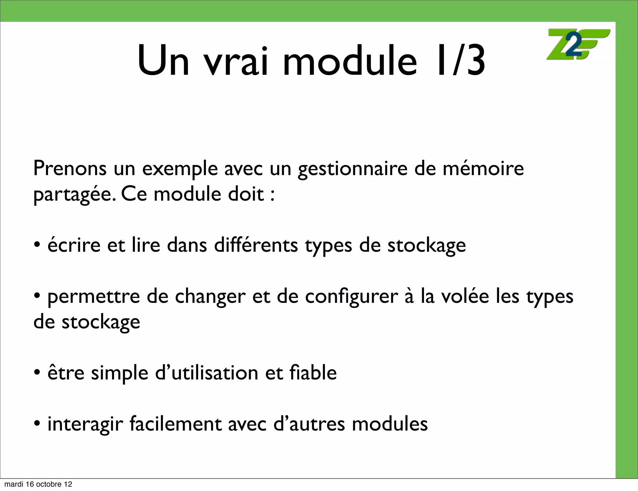 Un vrai module 1/3

        Prenons un exemple avec un gestionnaire de mémoire
        partagée. Ce module doit :

        • écrire et lire dans différents types de stockage

        • permettre de changer et de conﬁgurer à la volée les types
        de stockage

        • être simple d’utilisation et ﬁable

        • interagir facilement avec d’autres modules

mardi 16 octobre 12
 