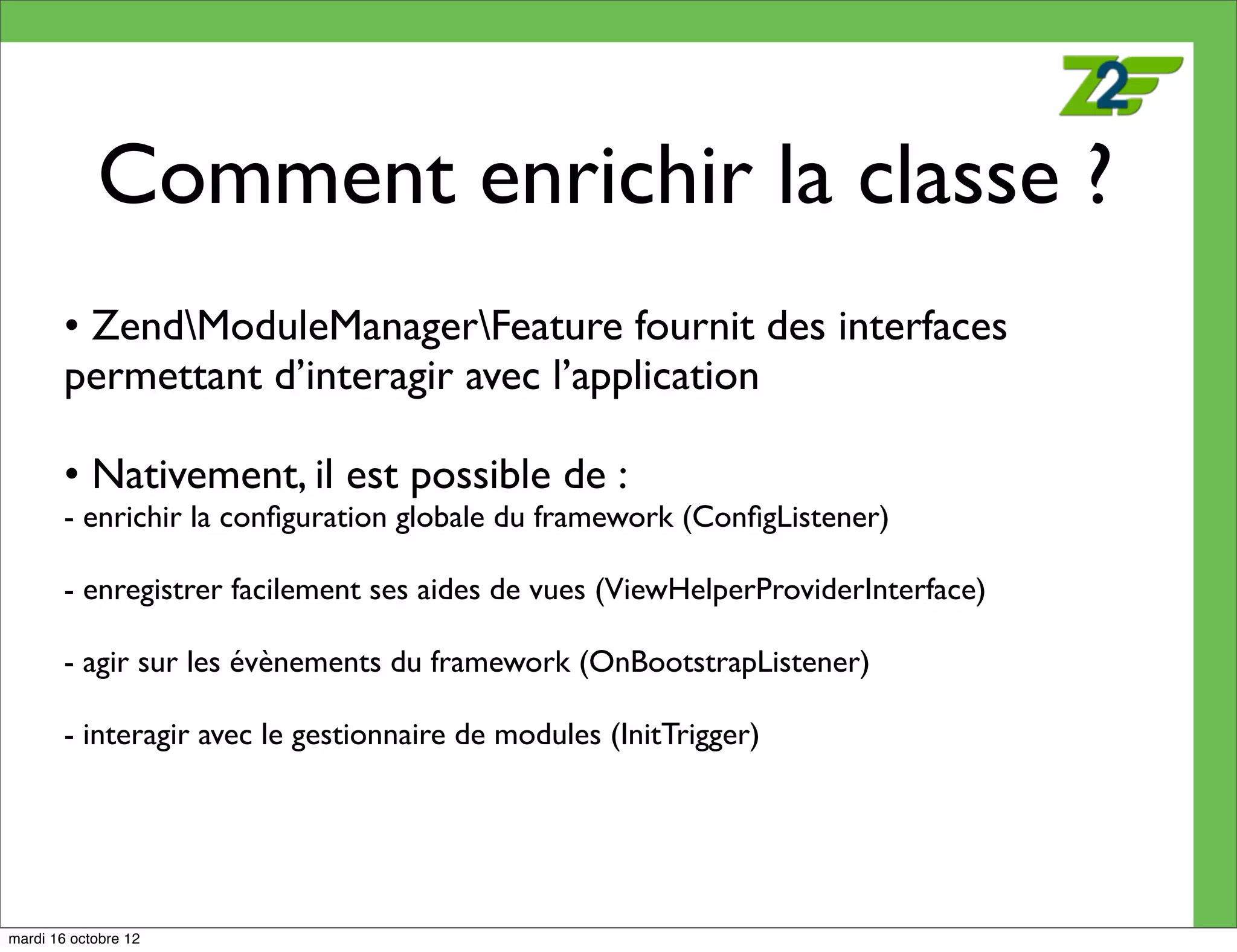 Comment enrichir la classe ?
        • ZendModuleManagerFeature fournit des interfaces
        permettant d’interagir avec l’application

        • Nativement, il est possible de :
        - enrichir la conﬁguration globale du framework (ConﬁgListener)

        - enregistrer facilement ses aides de vues (ViewHelperProviderInterface)

        - agir sur les évènements du framework (OnBootstrapListener)

        - interagir avec le gestionnaire de modules (InitTrigger)




mardi 16 octobre 12
 