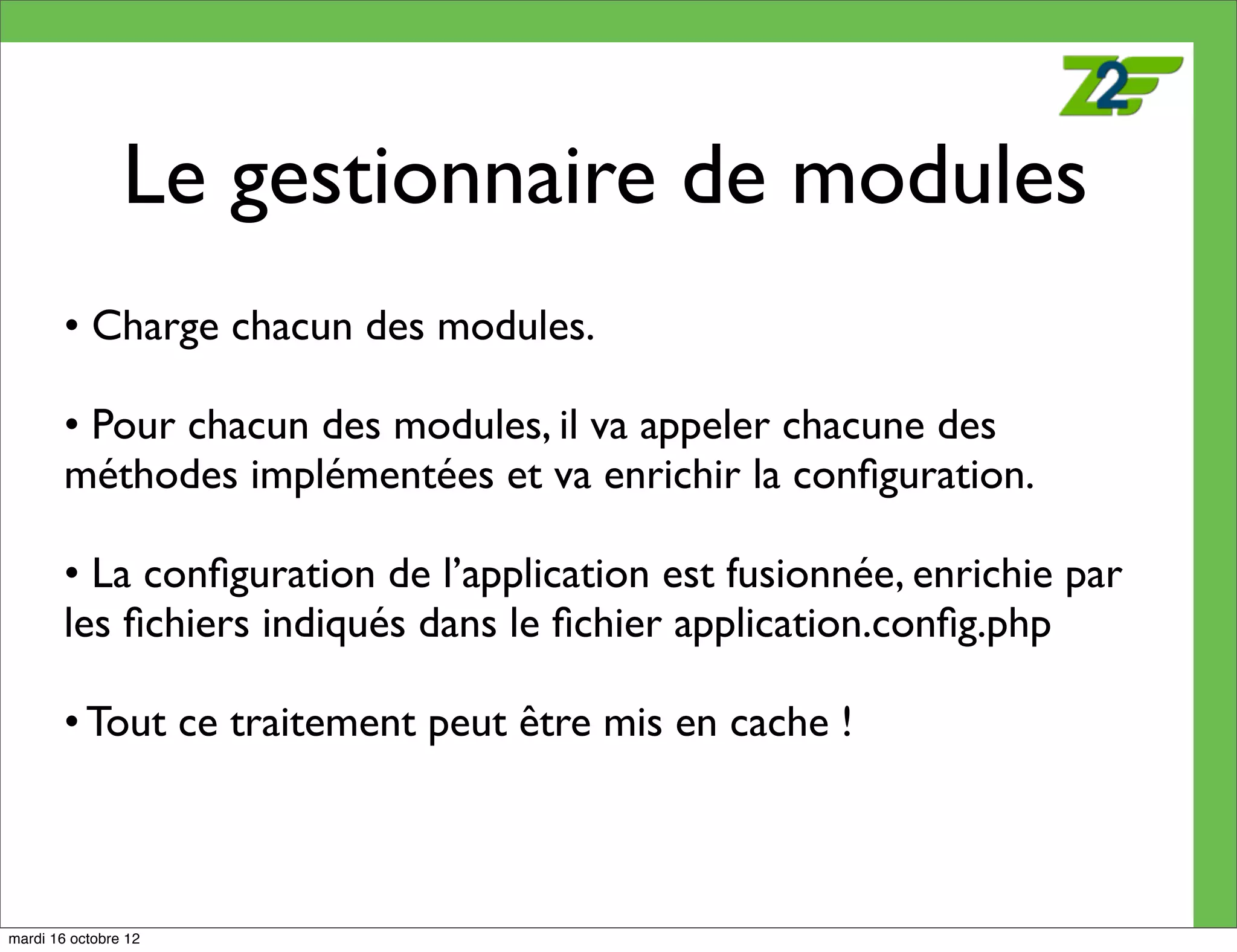 Le gestionnaire de modules
        • Charge chacun des modules.

        • Pour chacun des modules, il va appeler chacune des
        méthodes implémentées et va enrichir la conﬁguration.

        • La conﬁguration de l’application est fusionnée, enrichie par
        les ﬁchiers indiqués dans le ﬁchier application.conﬁg.php

        • Tout ce traitement peut être mis en cache !



mardi 16 octobre 12
 