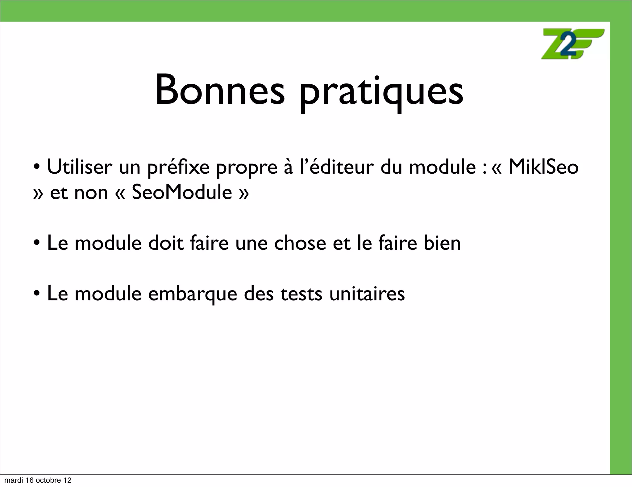 Bonnes pratiques
        • Utiliser un préﬁxe propre à l’éditeur du module : « MiklSeo
        » et non « SeoModule »

        • Le module doit faire une chose et le faire bien

        • Le module embarque des tests unitaires




mardi 16 octobre 12
 