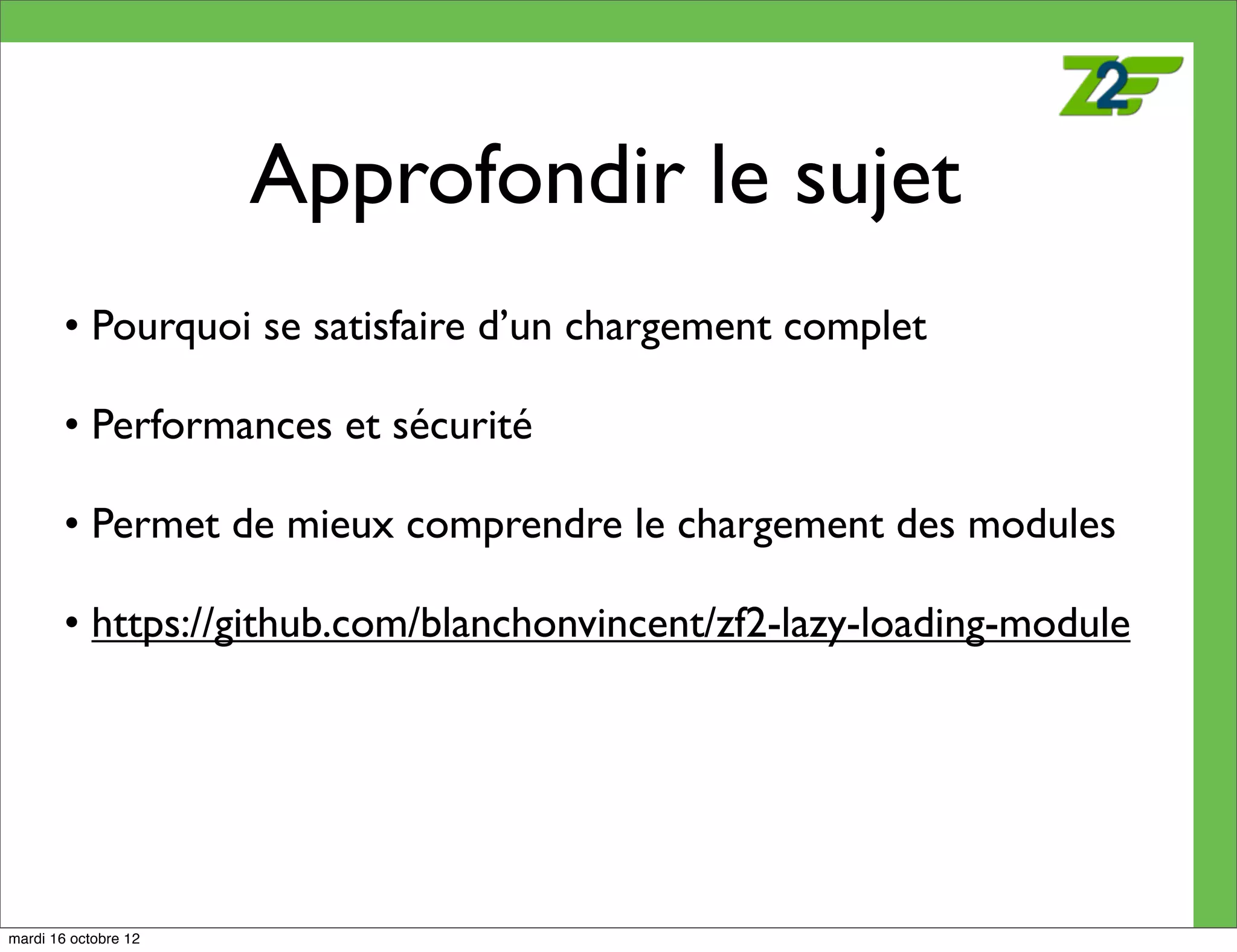 Approfondir le sujet
        • Pourquoi se satisfaire d’un chargement complet

        • Performances et sécurité

        • Permet de mieux comprendre le chargement des modules

        • https://github.com/blanchonvincent/zf2-lazy-loading-module




mardi 16 octobre 12
 