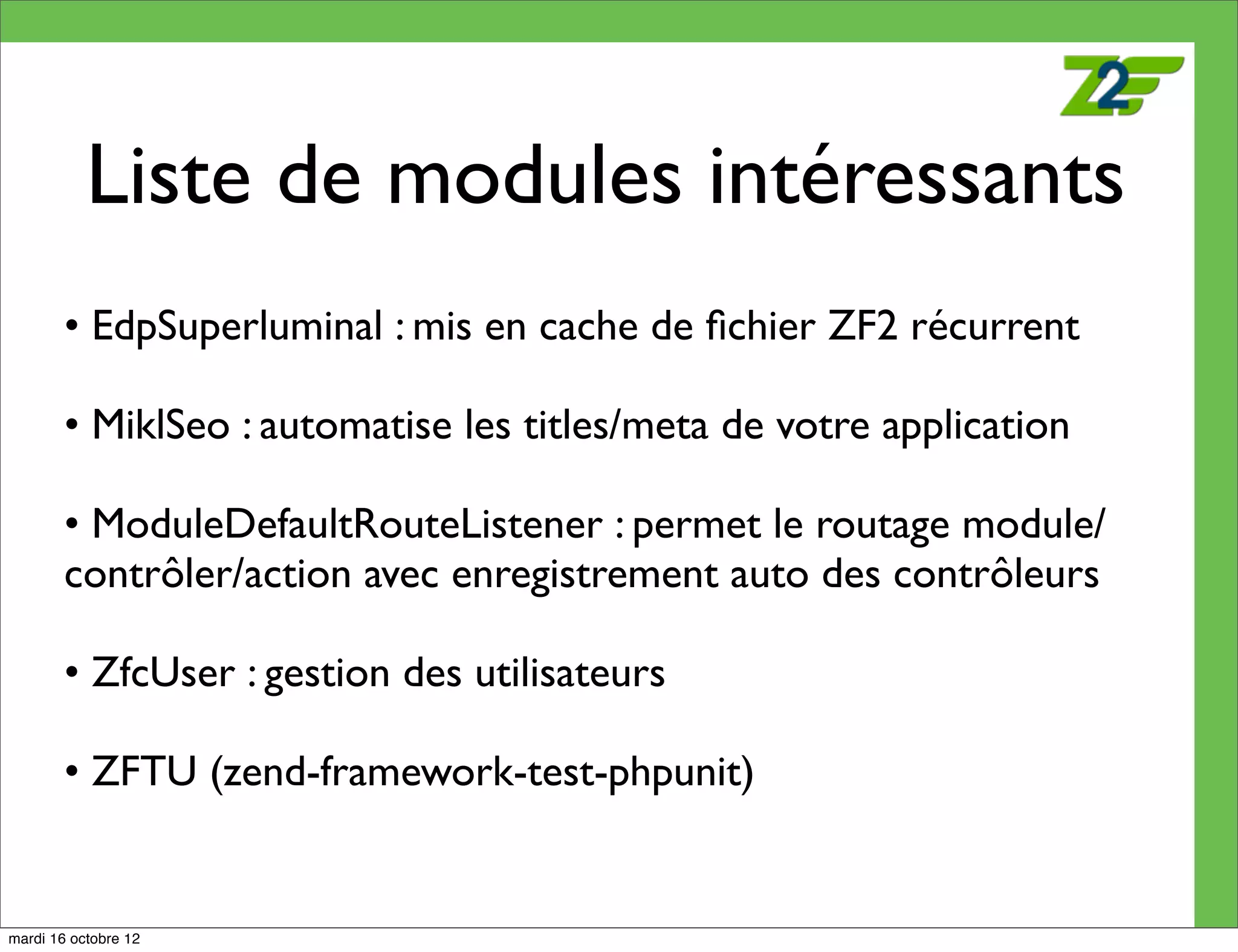 Liste de modules intéressants
        • EdpSuperluminal : mis en cache de ﬁchier ZF2 récurrent

        • MiklSeo : automatise les titles/meta de votre application

        • ModuleDefaultRouteListener : permet le routage module/
        contrôler/action avec enregistrement auto des contrôleurs

        • ZfcUser : gestion des utilisateurs

        • ZFTU (zend-framework-test-phpunit)


mardi 16 octobre 12
 