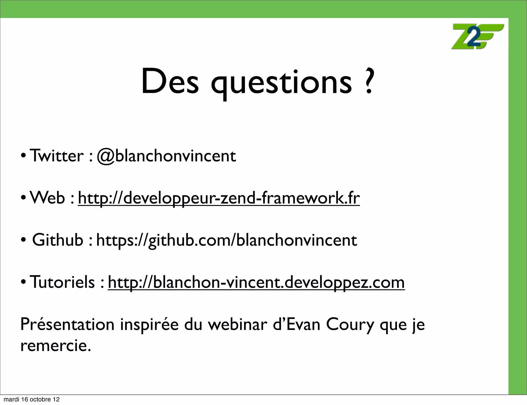 Des questions ?
     • Twitter : @blanchonvincent

     • Web : http://developpeur-zend-framework.fr

     • Github : https://github.com/blanchonvincent

     • Tutoriels : http://blanchon-vincent.developpez.com

     Présentation inspirée du webinar d’Evan Coury que je
     remercie.

mardi 16 octobre 12
 