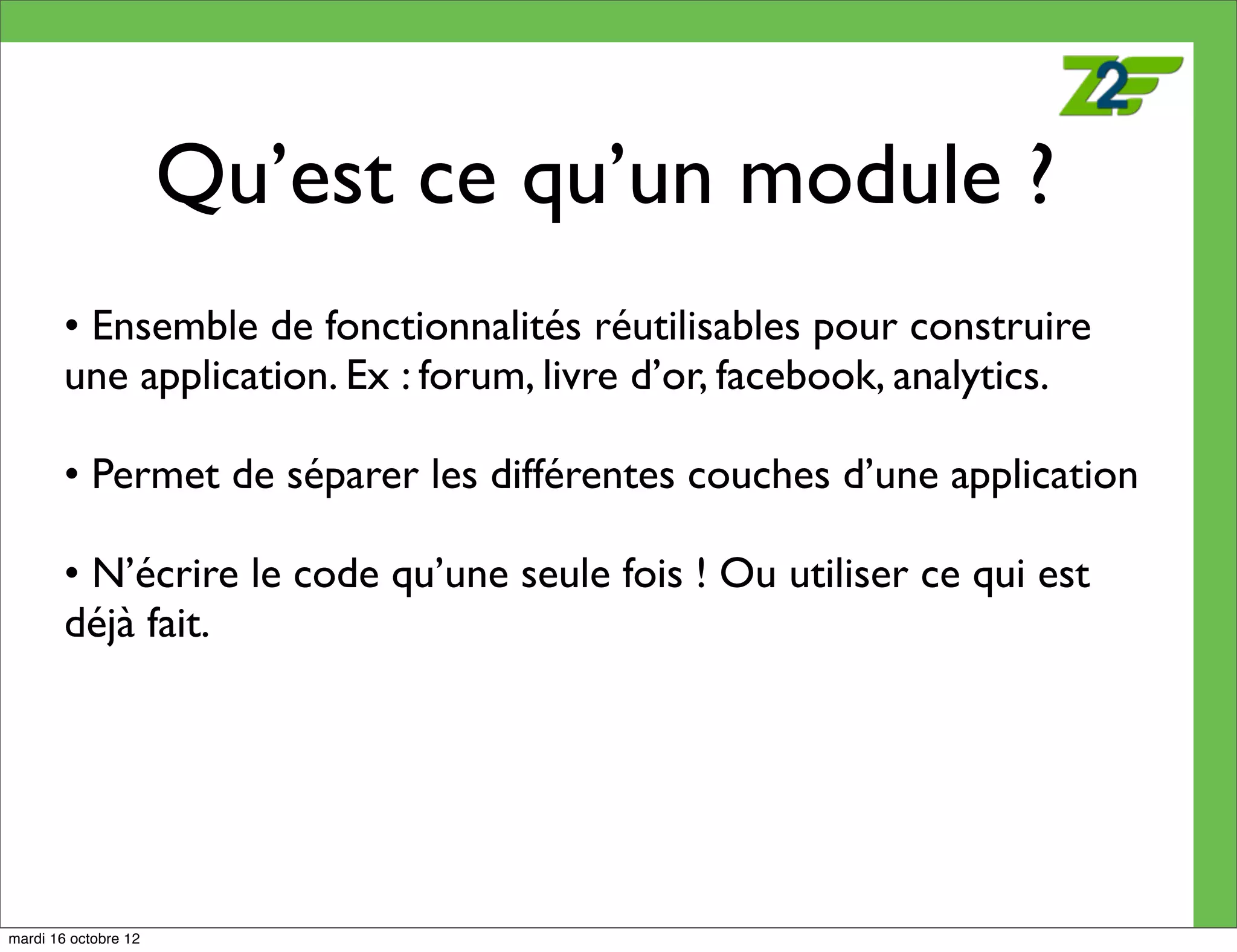 Qu’est ce qu’un module ?
        • Ensemble de fonctionnalités réutilisables pour construire
        une application. Ex : forum, livre d’or, facebook, analytics.

        • Permet de séparer les différentes couches d’une application

        • N’écrire le code qu’une seule fois ! Ou utiliser ce qui est
        déjà fait.




mardi 16 octobre 12
 