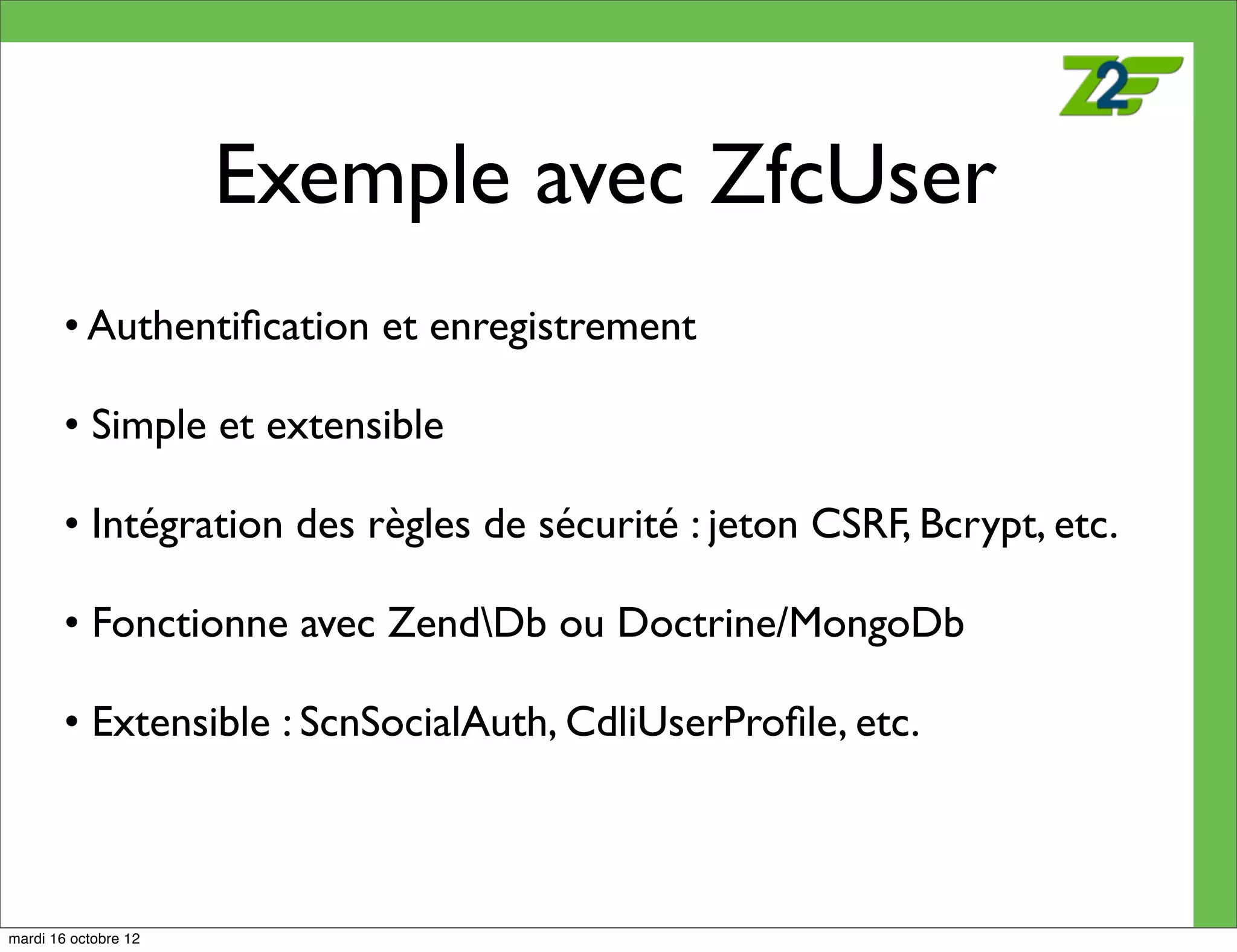 Exemple avec ZfcUser
        • Authentiﬁcation et enregistrement

        • Simple et extensible

        • Intégration des règles de sécurité : jeton CSRF, Bcrypt, etc.

        • Fonctionne avec ZendDb ou Doctrine/MongoDb

        • Extensible : ScnSocialAuth, CdliUserProﬁle, etc.



mardi 16 octobre 12
 