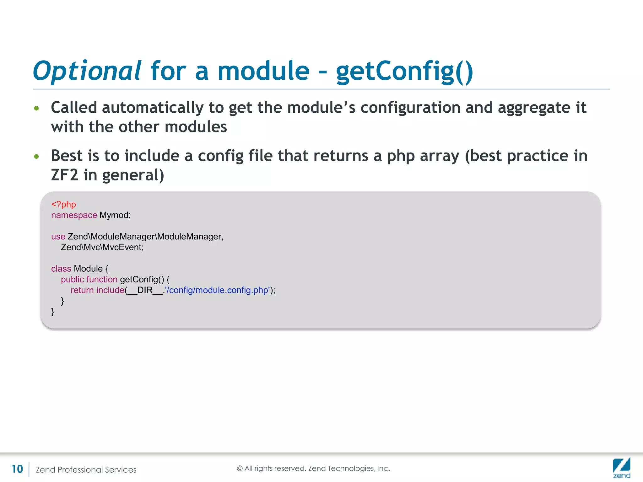 Optional for a module – onBootstrap()
     • And if init() is too early, ModuleManager automatically registers the
       onBootstrap method if found in the module
     • An MvcEvent is passed as the argument
        <?php
        namespace Mymod;

        use ZendModuleManagerModuleManager,
          ZendMvcMvcEvent;

        class Module {
           public function onBootstrap(MvcEvent $e) {
             $request = $e->getRequest();
           }
        }




10   Zend Professional Services                         © All rights reserved. Zend Technologies, Inc.
 