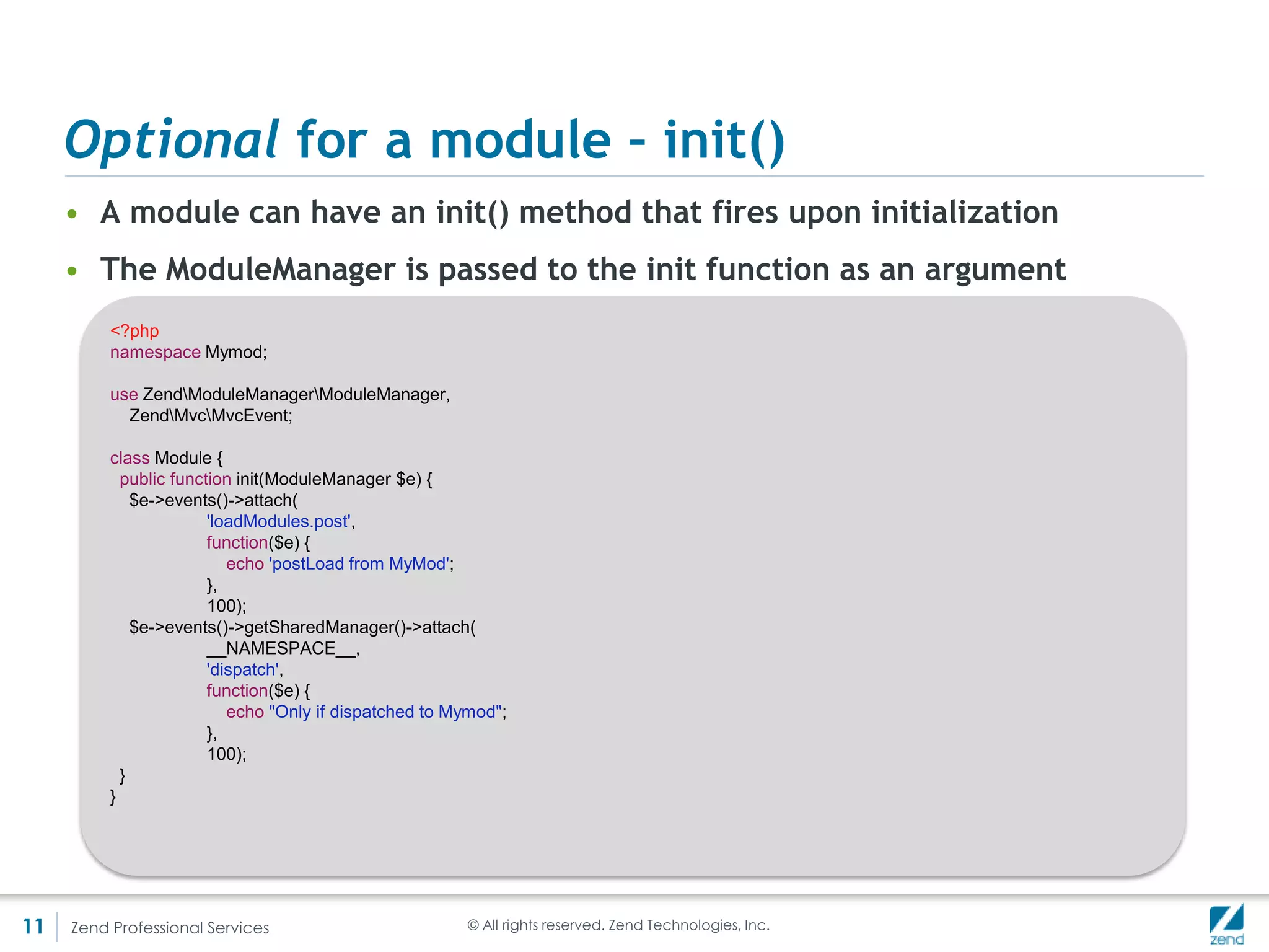 Optional for a module – Dep solving
     • Thru getProvides() and getDependencies()
     • Off by default, can be turned on
         <?php

         namespace Blog;
         class Module {
            public function getProvides()
            {
              return array(
                    'name' => 'Blog',
                    'version' => '0.1.0',
              );
            }

             public function getDependencies()
             {
               return array(
                     'php' => array(
                           'required' => true,
                           'version' => '>=5.3.1',
                     ),
                     'ext/mongo' => array(
                           'required' => true,
                           'version' => '>=1.2.0',
                     ),
               );
             }
         }




11   Zend Professional Services                      © All rights reserved. Zend Technologies, Inc.
 