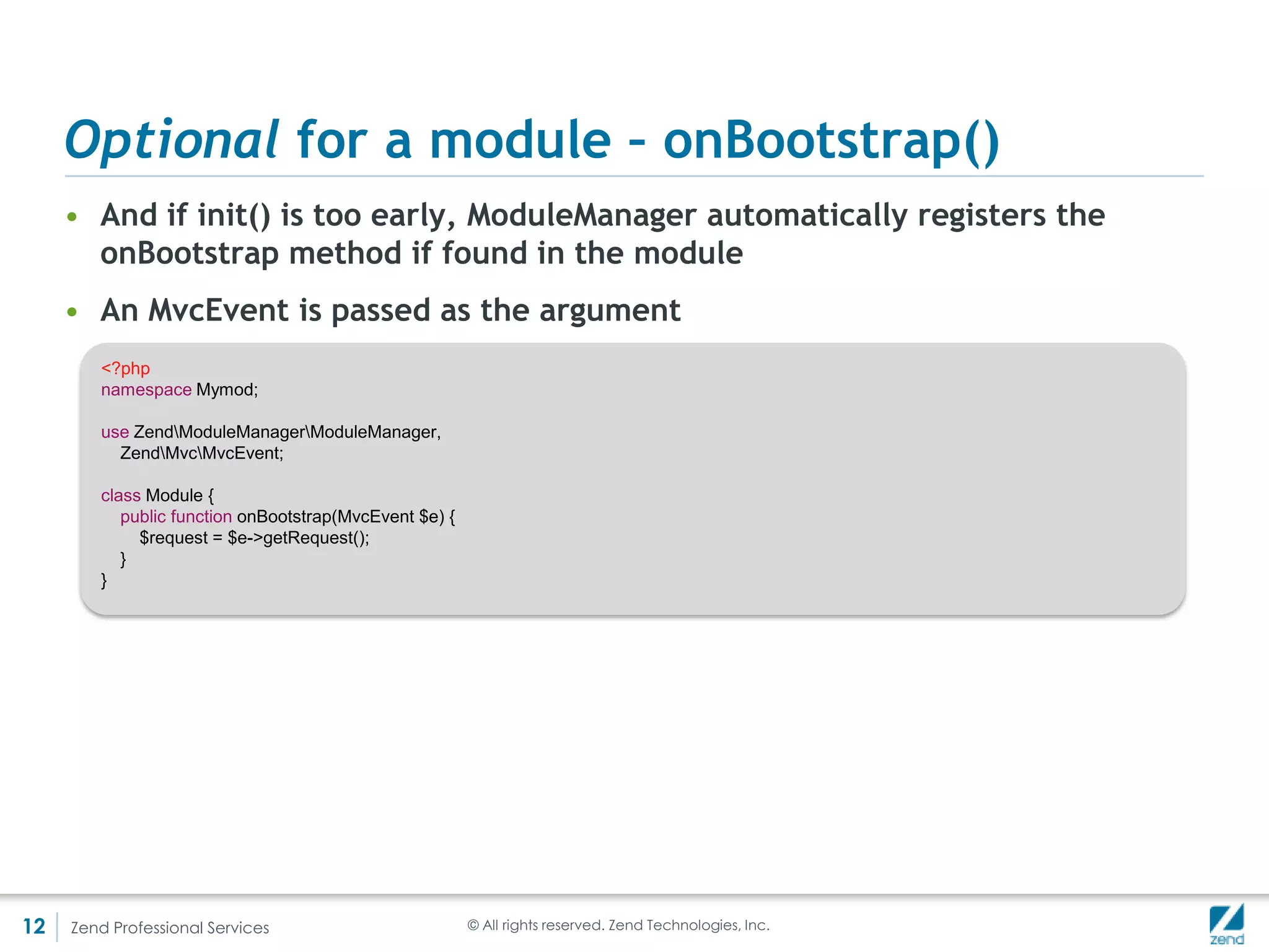ModuleManager

     • It’s automatically instantiated in your ZendApplication
     • It fulfills 3 functions:
         Aggregates enabled modules (allows you to iterate over them)

         Aggregates the configuration from each module

         Triggers the module initialization

     • There are many events for which the ModuleManager is
       passed as an argument
     • This allows you to provide listeners at practically any point
       in the code to get access to the manager



12   Zend Professional Services   © All rights reserved. Zend Technologies, Inc.
 