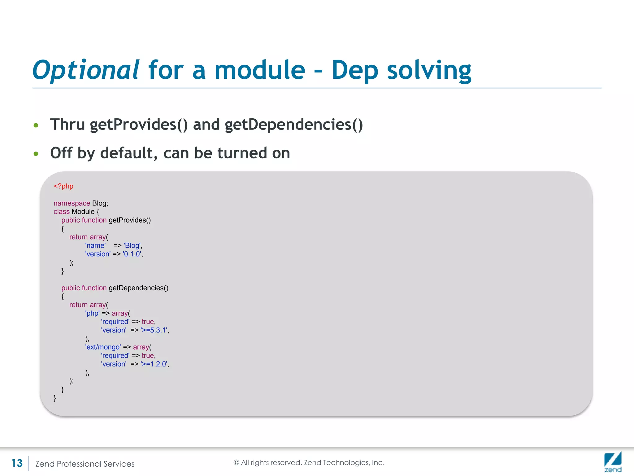 An MVC module
     • In most cases that’s what you will want
          <?php                                                               //module.config.php
          return array(
              'router' => array(
                 'routes' => array(
                 'Mymod' => array(
                    'type' => 'ZendMvcRouterHttpLiteral',
                 'options' => array(
                    'route' => '/mymod',
                    'defaults' => array(
                       'controller' => 'mymod',
                       'action' => 'index',
                       ),
                    ),
                 ),
              ),
            ),
            'controller' => array(
              'classes' => array(
                'mymod' => 'MymodControllerIndexController',
              ),
            ),
              'view_manager' => array(
                 'template_path_stack' => array(
                    __DIR__ . '/../view',
                 ),
              ),
          );



13   Zend Professional Services                         © All rights reserved. Zend Technologies, Inc.
 