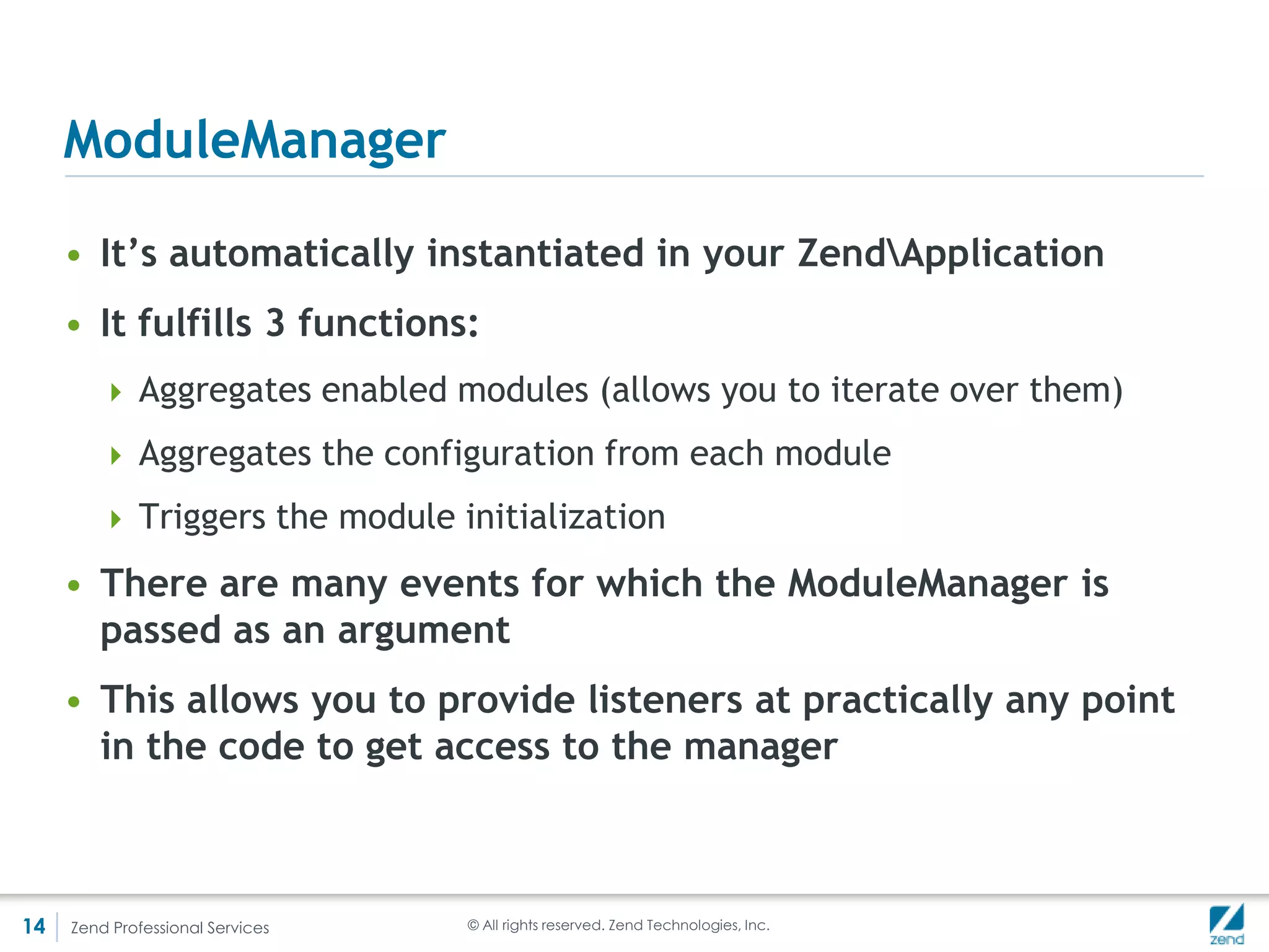 The missing link - bootstrapping – index.php
          <?php                                                // /public/index.php

          require_once 'Loader/StandardAutoloader.php';
          use ZendLoaderStandardAutoloader,
            ZendServiceManagerServiceManager,
            ZendMvcServiceServiceManagerConfiguration;

          $loader = new StandardAutoloader();
          $loader->registerNamespace('Application', 'module/Application/src/Application');
          $loader->registerNamespace('Mymod', 'module/Mymod/src/Application');

          spl_autoload_register(array($loader, 'autoload'));

          // Get application stack configuration
          chdir(dirname(__DIR__));
          $configuration = include 'config/application.config.php';

          // Setup service manager
          $serviceManager = new ServiceManager(new ServiceManagerConfiguration($configuration['service_manager']));
          $serviceManager->setService('ApplicationConfiguration', $configuration);
          $serviceManager->get('ModuleManager')->loadModules();

          // Run application
          $serviceManager->get('Application')->bootstrap()->run()->send();




14   Zend Professional Services                           © All rights reserved. Zend Technologies, Inc.
 