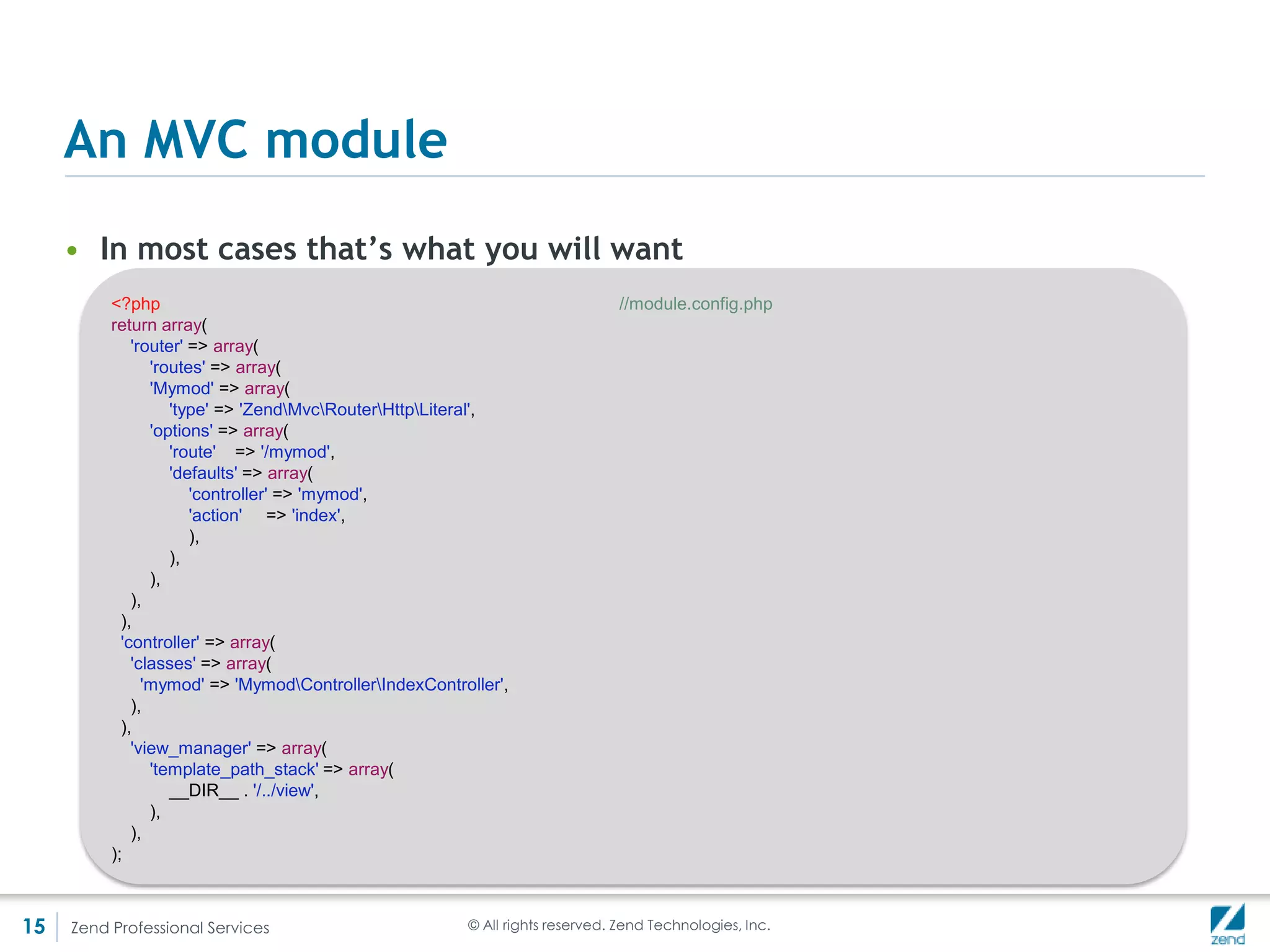 The missing link - bootstrapping – index.php
     • Autoloading – it is the responsibility of index.php to set up autoloading
     • This is because modules have to be portable between different
       frameworks (reusability)
     • Any PSR-0 autoloader should work, it does not have to be ZF2’s
       autoloader
         For example Rob Allen’s Skeleton module uses Composer’s autoloader

     • The next lines are the ServiceManager’s setup (more on it later)




15   Zend Professional Services   © All rights reserved. Zend Technologies, Inc.
 