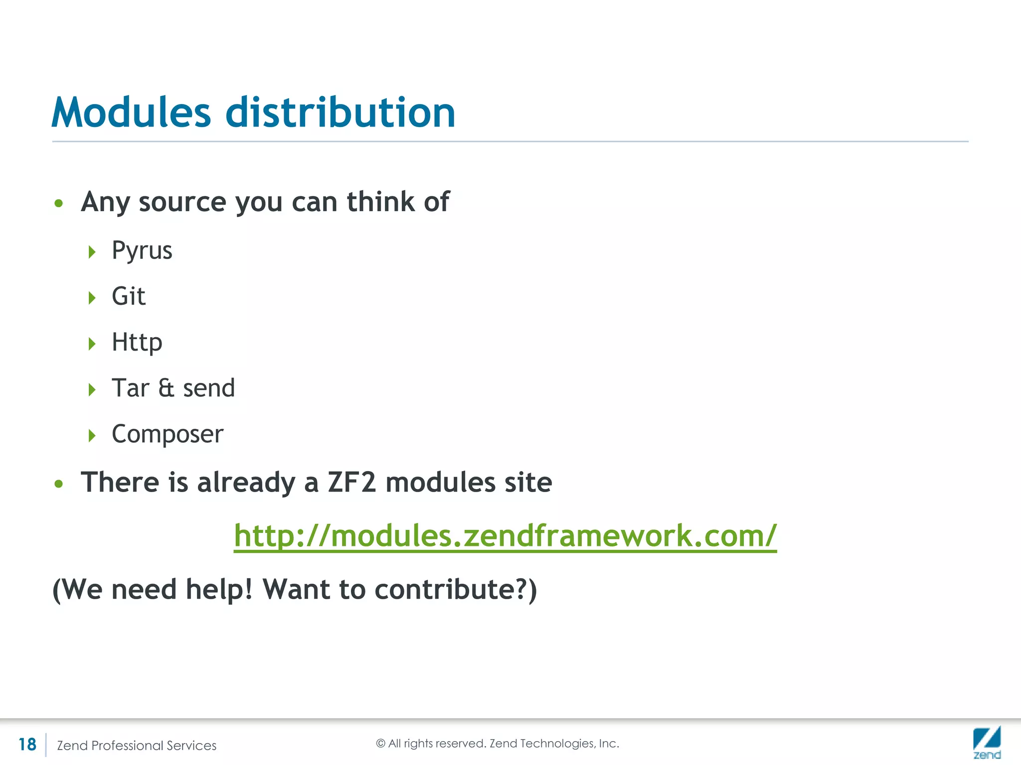 Location, location, location
     DI - short summary
     • Since the presentation was originally about ZendDi it’s only fair that we
       talk about it!
     • DI is the practice of reducing coupling between classes by injecting
       dependent classes in the subject instead of instantiating them

         <?php //No DI
         class DbAdapter {
            public function __construct($host, $user, $pass, $db) {
              //...
            }
         }

         class Author {
            protected $_db;

             public function __construct($host, $user, $pass, $db) {
               $this->_db = new DbAdapter($host, $user, $pass, $db);
             }
         }




18   Zend Professional Services                          © All rights reserved. Zend Technologies, Inc.
 