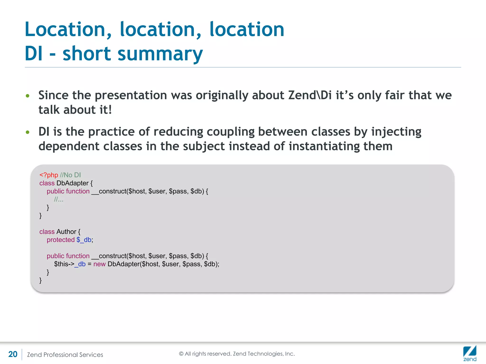 Location, location, location
     DI - short summary
     • Consider the case that an Author needs a DbGateway, which needs a DbAdapter, and a logging
       and caching class


         <?php

         $db = new DbAdapter();
         $gateway = new DbGateway($db);
         $cache = new Cache();
         $log = new Log();

         $author = new Author($db, $gateway, $cache, $log);
         $authors = $author->fetchAll();



       • 5 lines of code for initialization, but only one line for what we really need to do. Lots of
         boilerplate code
       • Enter Dependency Injection Containers, or DiC – ZendDi is one of them, so is the Symfony
         DiC, and a number of others




20    Zend Professional Services                      © All rights reserved. Zend Technologies, Inc.
 