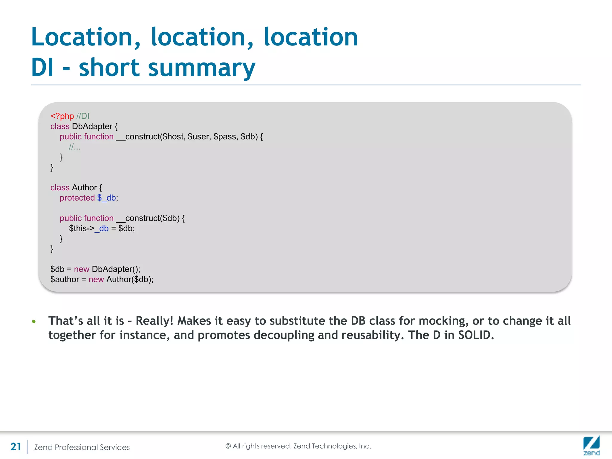 Location, location, location
     DiC – ZendDiDi()
          <?php

          $config = array(
               'instance' => array(
                  'Author' => array(
                     'parameters' => array(
                         'gateway' => 'DbGateway',
                         'cache' => 'Cache',
                         'log' => 'Log'
                      )
                  ),
                  'DbGateway' => array(
                     'parameters' => array(
                        'db' => 'DbAdapter',
                     )
                  ),
                  'DbAdapter' => array(
                     'parameters' => array(
                        'host' => 'somehost',
                        'user' => 'someuser',
                        'pass' => 'somepass',
                        'db' => ‘somedb'
                     )
                  ),
                  'Cache' => array(
                  ),
                  'Log' => array(
                  )
               )
            );

          $di = new ZendDiDi();
          $di->configure(new ZendDiConfiguration($config));

          $author = $di->get('Author');




21   Zend Professional Services                                 © All rights reserved. Zend Technologies, Inc.
 